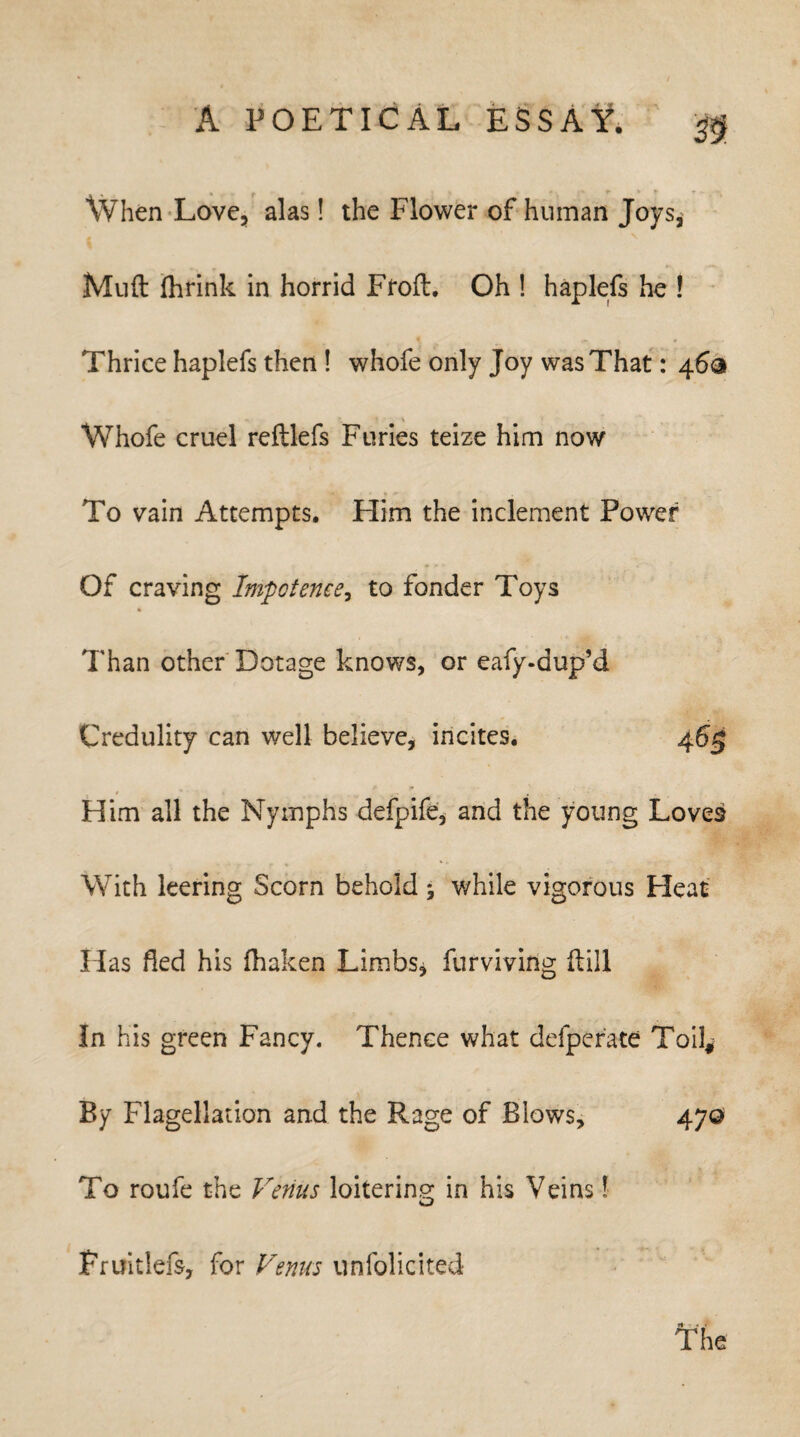 m. When Love, alas! the Flower of human Joys, Muft fhrink in horrid Froft. Oh ! haplefs he ! Thrice haplefs then ! whofe only Joy was That: 46® Whofe cruel reftlefs Furies teize him now To vain Attempts. Him the inclement Power Of craving Impotence, to fonder Toys * Than other Dotage knows, or eafy-dup’d Credulity can well believe, incites. Him all the Nymphs defpife, and the young Loves With leering Scorn behold ; v/hile vigorous Heat Idas fled his fhaken Limbs, furviving ftill In his green Fancy. Thence what defper'ate Toil* By Flagellation and the Rage of Blows, To roufe the Venus loitering in his Veins l 470 ft • «' The Pruitleis, for Venus unfolicited