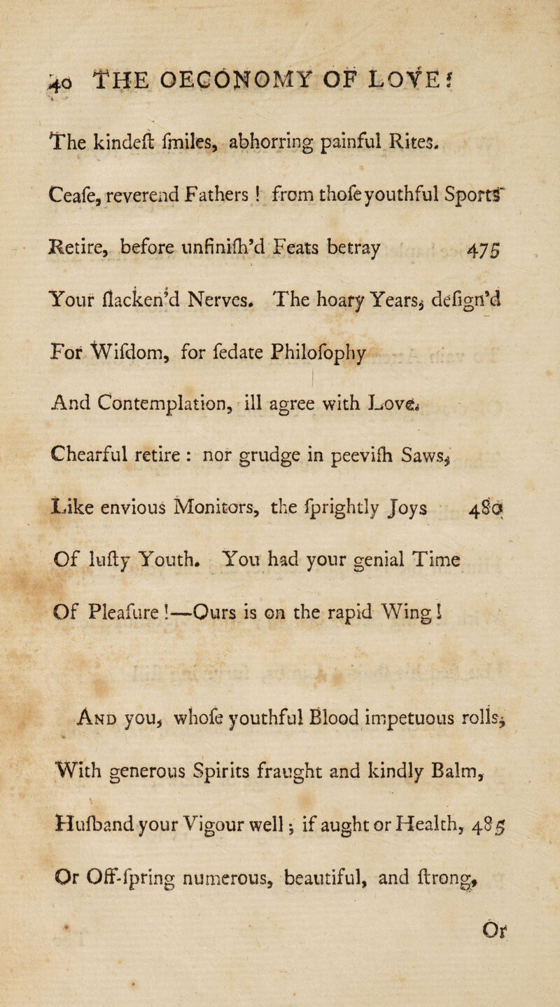 The kindeft fmiles, abhorring painful Rites. Ceafe, reverend Fathers! from thofeyouthful SportC Retire, before unfinifh’d Feats betray 475 t A Your flacken’d Nerves* The hoary Years, defign’d For Wifdom, for fedate Philofophy And Contemplation, ill agree with Love^ Chearful retire : nor grudge in peevifh Saws, Like envious Monitors, the fprightly Joys 4So Of lufty Youth. You had your genial Time Of Pleafure !—Ours is on the rapid Wing l And you, whofe youthful Blood impetuous rolls* With generous Spirits fraught and kindly Balm, Hufband your Vigour wellif aught or Health, 485 Or Qff-fpring numerous, beautiful, and ftrong.