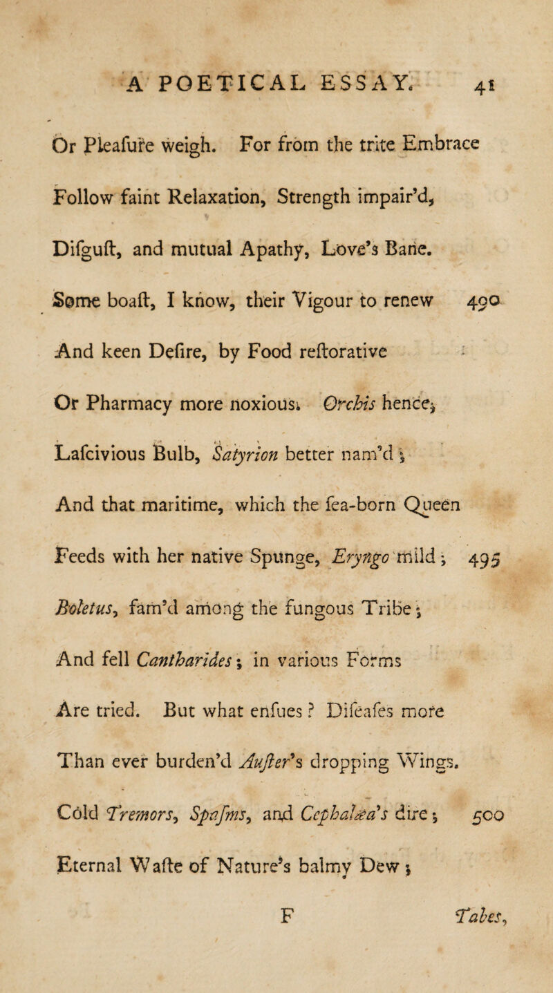 Or Pieafure weigh. For from the trite Embrace Follow faint Relaxation, Strength impair’d, Difguft, and mutual Apathy, Love’s Bane. Some boaft, I know, their Vigour to renew 400 And keen Defire, by Food reftorative Or Pharmacy more noxious; Orchis hence* « . Lafcivious Bulb, Satyrion better nam’d * And that maritime, which the fea-born Queen Feeds with her native Spunge, Eryngo mild* 495 Boletus, fam’d among the fungous Tribe * And fell Cantharides; in various Forms Are tried. But what enfues ? Difeafes more Than ever burden’d Aufter*s dropping Wings. Cold Tremors, Spafms, an4 Cephalic as dire *, 500 Eternal Wafte of Nature’s balmv Dew * # * F Tabes,