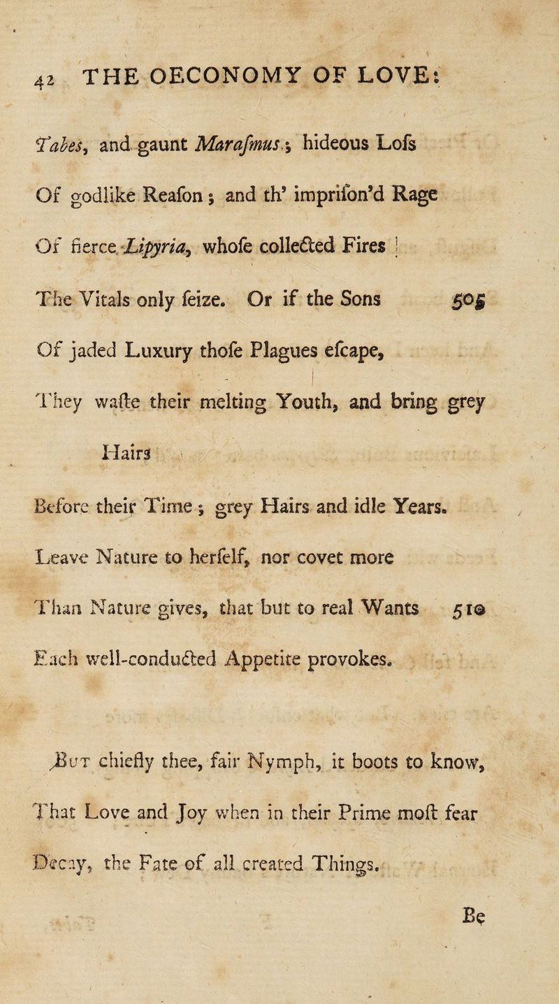 Vabes, and gaunt Marafmus,-9 hideous Lofs Of godlike Reafon; and th5 imprifon’d Rage Of fierce Lipyria, whole colledied Fires 1 The Vitals only feize. Or if the Sons Of jaded Luxury thofe Plagues efcape. They wafte their melting Youth, and bring grey Hairs Before their Time *, grey Hairs and idle Years. Leave Nature to herfelf, nor covet more Than Nature gives, that but to real Wants 51© Each well-condudted Appetite provokes. J&vt chiefly thee, fair Nymph, it boots to know. That Love and Joy when in their Prime mold fear Decay, the Fate of all created Things.