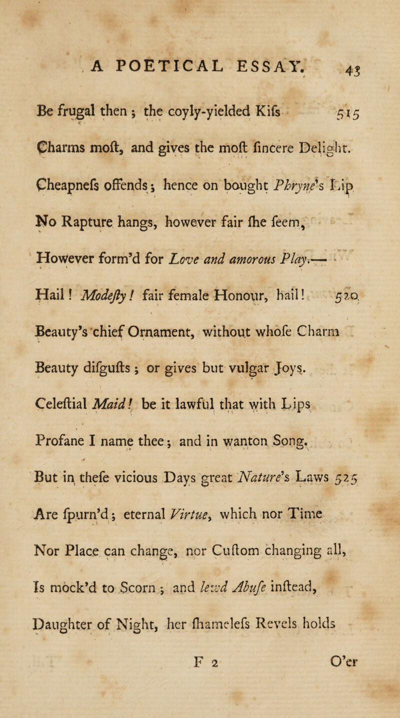 45 Be frugal then; the coyly-yielded Kifs 515 < • * Charms moft, and gives the molt fincere Delight. Cheapnefs offends ^ hence on bought Phryne's Lip , » No Rapture hangs, however fair fhe feem, However form’d for Love and amorous Play,— Hail! Modefty l fair female Honour, hail! 520 • _ • • . 1 Beauty’s chief Ornament, without whofe Charm Beauty difgufts; or gives but vulgar Joys. \ Jr - Celeftial Maid! be it lawful that with Lips Profane I name thee •, and in wanton Song. -■4 But in thefe vicious Days great Nature's Laws 525 Are fpurn’d; eternal Virtue, which nor Time Nor Place can change, nor Cuftom changing all. Is mock’d to Scorn ; and lewd Abufe inftead, Daughter of Night, her fhamelefs Revels holds F 2 O’er