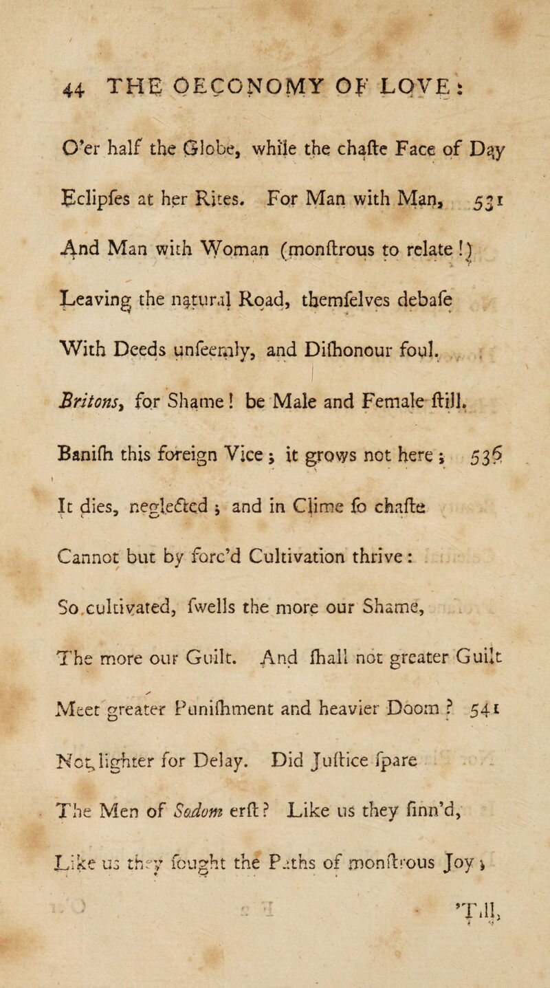 O’er half the Globe, while the chafte Face of Daty Eclipfes at her Rites. For Man with Man, 531 And Man with Woman (monflrous to relate !) • i « * * ■ ■ • . \j Leaving the natural Road, themfelves debafe With Deeds unfeemly, and Difhonour foul. Britons, for Shame ! be Male and Female ftilL Banifn this foreign Vice j it grows not here ; 53$ It dies, neglected \ and in Clime fo chafte Cannot but by forc’d Cultivation thrive: So cultivated, fweils the more our Shame, The more our Guilt. And fhall not greater Guilt Meet greater Punifhment and heavier Doom ? 541 Not,lighter for Delay. Did Juftice fpare The Men of Sodom erft? Like us they finn’d. Like us they fought the Paths of mondrous Joy *