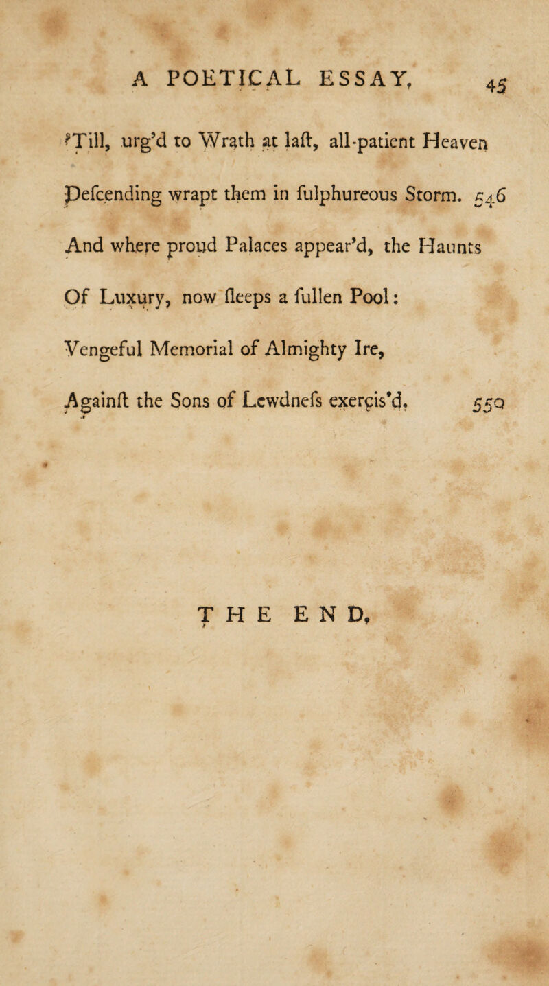 ?Till, urg’d to Wrath at laft, all-patient Heaven ’ it ' » Pefcending wrapt them in fulphureous Storm. 546 And where proud Palaces appear’d, the Haunts Of Luxury, now deeps a fullen Pool: Vengeful Memorial of Almighty Ire, Againft the Sons of Lewdnefs exercis’d. 55q m a - THE END, *