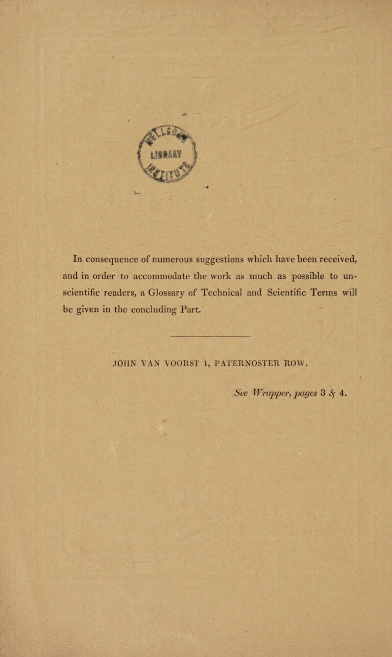 In consequence of numerous suggestions which have been received, and in order to accommodate the work as much as possible to un¬ scientific readers, a Glossary of Technical and Scientific Terms will be given in the concluding Part. JOHN VAN VOORST 1, PATERNOSTER ROW. / See Wrapper, pages 3 8f 4.