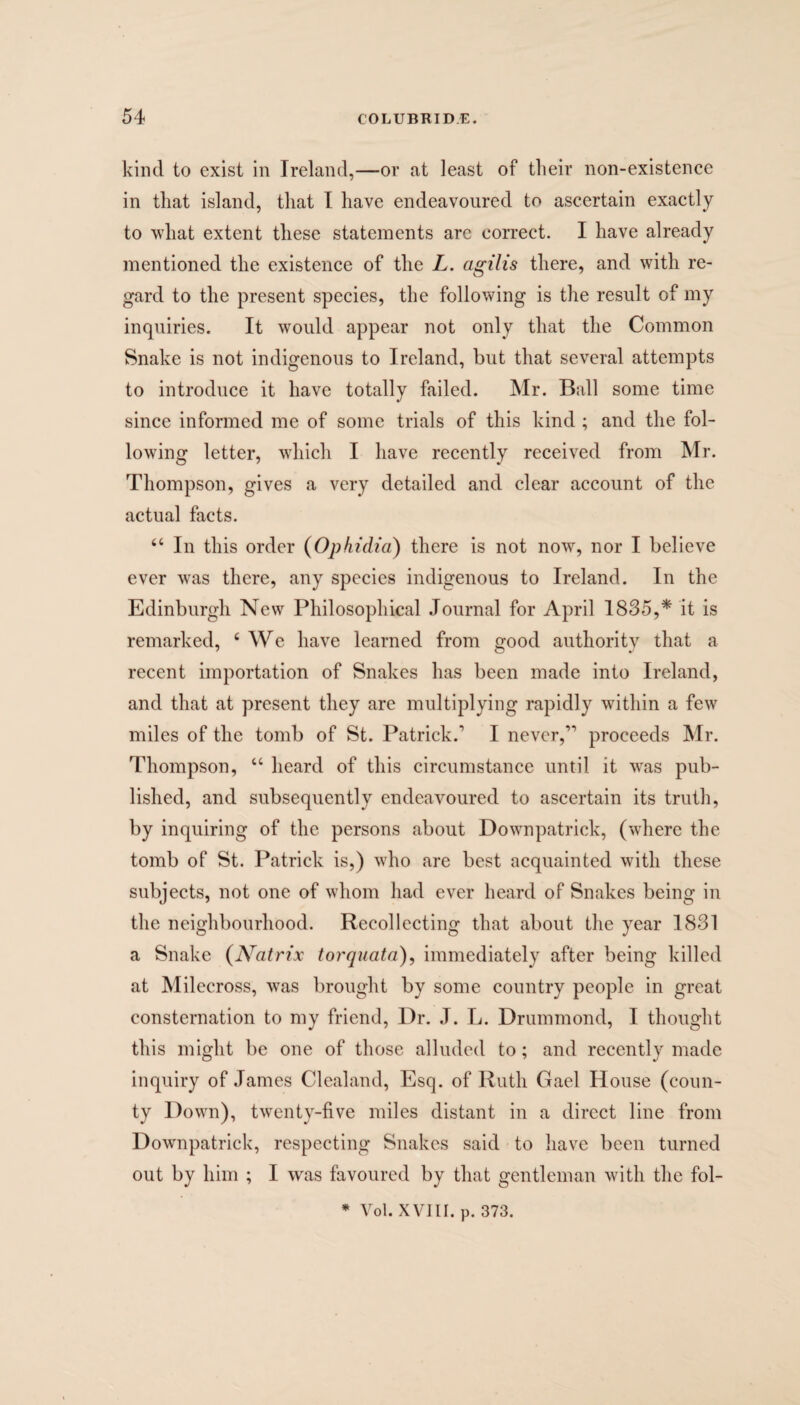 kind to exist in Ireland,—or at least of their non-existence in that island, that I have endeavoured to ascertain exactly to what extent these statements are correct. I have already mentioned the existence of the L. agilis there, and with re¬ gard to the present species, the following is the result of my inquiries. It would appear not only that the Common Snake is not indigenous to Ireland, but that several attempts to introduce it have totally failed. Mr. Ball some time since informed me of some trials of this kind ; and the fol¬ lowing letter, which I have recently received from Mr. Thompson, gives a very detailed and clear account of the actual facts. 44 In this order (Ophidia) there is not now, nor I believe ever was there, any species indigenous to Ireland. In the Edinburgh New Philosophical Journal for April 1835,* it is remarked, 4 We have learned from good authority that a recent importation of Snakes has been made into Ireland, and that at present they arc multiplying rapidly within a few miles of the tomb of St. Patrick/ I never,” proceeds Mr. Thompson, 44 heard of this circumstance until it was pub¬ lished, and subsequently endeavoured to ascertain its truth, by inquiring of the persons about Downpatrick, (where the tomb of St. Patrick is,) who are best acquainted with these subjects, not one of whom had ever heard of Snakes being in the neighbourhood. Recollecting that about the year 1831 a Snake (Natrix torquata), immediately after being killed at Milecross, was brought by some country people in great consternation to my friend, Dr. J. L. Drummond, I thought this might be one of those alluded to; and recently made inquiry of James Clealand, Esq. of Ruth Gael House (coun¬ ty Down), twenty-five miles distant in a direct line from Downpatrick, respecting Snakes said to have been turned out by him ; I was favoured by that gentleman with the fol- * Vol. XVIII. p. 373.