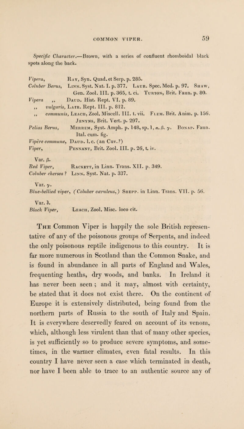 Specific Character.—Brown, with a series of confluent rhornboidal black spots along the back. Vipera, Ray, Syn. Quad.et Serp. p. 285. Coluber Berus, Linn. Syst. Nat. I. p. 377. Laur. Spec. Med. p. 97. Shaw, Gen. Zool. III. p. 365, t. ci. Turton, Brit. Faun. p. 80. Vipera ,, Daud. Hist. Rept. VI. p. 89. ,, vulgaris, Latr. Rept. III. p. 812. ,, communis, Leach, Zool. Miscell. III. t. vii. Flem. Brit. Anim. p. 156. Jenyns, Brit. Vert. p. 297. Pelias Berus, Merrem, Syst. Amph. p. 148, sp. 1, a. (Z. y. Bonap. Faun. Ital. cum. fig. Vipere commune, Daud. l.c. (an Cuv.?) Viper, Pennant, Brit. Zool. III. p. 26, t. iv. Var. /3. Red Viper, Rackett, in Linn. Trans. XII. p. 349. Coluber chersea ? Linn. Syst. Nat. p. 337. Var. y. Blue-bellied viper, (Coluber cceruleus,) Shepp. in Linn. Trans. VII. p. 56. Var. 2. Black Viper, Leach, Zool. Misc. loco cit. The Common Viper is happily the sole British represen¬ tative of any of the poisonous groups of Serpents, and indeed the only poisonous reptile indigenous to this country. It is far more numerous in Scotland than the Common Snake, and is found in abundance in all parts of England and Wales, frequenting heaths, dry woods, and banks. In Ireland it has never been seen ; and it may, almost with certainty, be stated that it does not exist there. On the continent of Europe it is extensively distributed, being found from the northern parts of Russia to the south of Italy and Spain. It is everywhere deservedly feared on account of its venom, which, although less virulent than that of many other species, is yet sufficiently so to produce severe symptoms, and some¬ times, in the warmer climates, even fatal results. In this country I have never seen a case which terminated in death, nor have I been able to trace to an authentic source any of