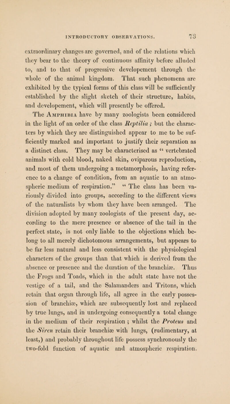 extraordinary changes arc governed, and of the relations which they bear to the theory of continuous affinity before alluded to, and to that of progressive developement through the whole of the animal kingdom. That such phenomena are exhibited by the typical forms of this class will be sufficiently established by the slight sketch of their structure, habits, and developement, which will presently be offered. The Amphibia have by many zoologists been considered in the light of an order of the class Reptilia; but the charac¬ ters by which they are distinguished appear to me to be suf¬ ficiently marked and important to justify their separation as a distinct class. They may be characterised as 44 vertebrated animals with cold blood, naked skin, oviparous reproduction, and most of them undergoing a metamorphosis, having refer¬ ence to a change of condition, from an aquatic to an atmo¬ spheric medium of respiration.'” 44 The class has been va¬ riously divided into groups, according to the different views of the naturalists by whom they have been arranged. The division adopted by many zoologists of the present day, ac¬ cording to the mere presence or absence of the tail in the perfect state, is not only liable to the objections which be¬ long to all merely dichotomous arrangements, but appears to be far less natural and less consistent with the physiological characters of the groups than that which is derived from the absence or presence and the duration of the branchiae. Thus the Frogs and Toads, which in the adult state have not the vestige of a tail, and the Salamanders and Tritons, which retain that organ through life, all agree in the early posses¬ sion of branchiae, which are subsequently lost and replaced by true lungs, and in undergoing consequently a total change in the medium of their respiration ; whilst the Proteus and the Siren retain their branchiae with lungs, (rudimentary, at least,) and probably throughout life possess synchronously the two-fold function of aquatic and atmospheric respiration.