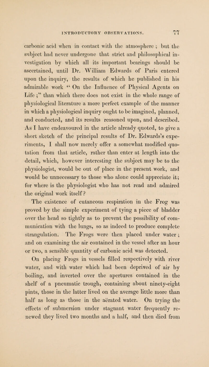 carbonic acid when in contact with the atmosphere ; but the subject had never undergone that strict and philosophical in¬ vestigation by which all its important bearings should be ascertained, until Dr. William Edwards of Paris entered upon the inquiry, the results of which he published in his admirable work 44 On the Influence of Physical Agents on Life than which there does not exist in the whole range of physiological literature a more perfect example of the manner in which a physiological inquiry ought to be imagined, planned, and conducted, and its results reasoned upon, and described. As I have endeavoured in the article already quoted, to give a short sketch of the principal results of Dr. Edwards’s expe¬ riments, I shall now merely offer a somewhat modified quo¬ tation from that article, rather than enter at length into the detail, which, however interesting the subject may be to the physiologist, would be out of place in the present work, and would be unnecessary to those who alone could appreciate it; for where is the physiologist who has not read and admired the original work itself? The existence of cutaneous respiration in the Frog was proved by the simple experiment of tying a piece of bladder over the head so tightly as to prevent the possibility of com¬ munication with the lungs, so as indeed to produce complete strangulation. The Frogs were then placed under water ; and on examining the air contained in the vessel after an hour or two, a sensible quantity of carbonic acid was detected. On placing Frogs in vessels filled respectively with river water, and with water which had been deprived of air by boiling, and inverted over the apertures contained in the shelf of a pneumatic trough, containing about ninety-eight pints, those in the latter lived on the average little more than half as long as those in the aerated water. On trying the effects of submersion under stagnant water frequently re¬ newed they lived two months and a half, and then died from