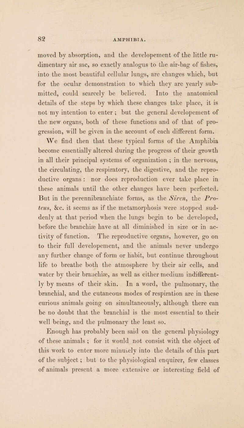 moved by absorption, and the developement of the little ru¬ dimentary air sac, so exactly analogus to the air-bag of fishes, into the most beautiful cellular lungs, are changes which, but for the ocular demonstration to which they are yearly sub¬ mitted, could scarcely be believed. Into the anatomical details of the steps by which these changes take place, it is not my intention to enter ; but the general developement of the new organs, both of these functions and of that of pro¬ gression, will be given in the account of each different form. We find then that these typical forms of the Amphibia become essentially altered during the progress of their growth in all their principal systems of organization ; in the nervous, the circulating, the respiratory, the digestive, and the repro¬ ductive organs : nor does reproduction ever take place in these animals until the other changes have been perfected. But in the perennibranchiate forms, as the Siren, the Pro- tens, &c. it seems as if the metamorphosis were stopped sud¬ denly at that period when the lungs begin to be developed, before the branchiae have at all diminished in size or in ac¬ tivity of function. The reproductive organs, however, go on to their full developement, and the animals never undergo any further change of form or habit, but continue throughout life to breathe both the atmosphere by their air cells, and water by their branchiae, as well as either medium indifferent¬ ly by means of their skin. In a word, the pulmonary, the branchial, and the cutaneous modes of respiration are in these curious animals going on simultaneously, although there can be no doubt that the branchial is the most essential to their well being, and the pulmonary the least so. Enough has probably been said on the general physiology of these animals ; for it would not consist with the object of this work to enter more minutely into the details of this part of the subject; but to the physiological enquirer, few classes of animals present a more extensive or interesting field of