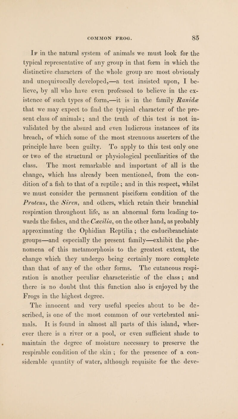 If in the natural system of animals we must look for the typical representative of any group in that form in which the distinctive characters of the whole group are most obviously and unequivocally developed,—a test insisted upon, I be¬ lieve, by all who have even professed to believe in the ex¬ istence of such types of form,—it is in the family Ranidre that we may expect to find the typical character of the pre¬ sent class of animals; and the truth of this test is not in¬ validated by the absurd and even ludicrous instances of its breach, of which some of the most strenuous asserters of the principle have been guilty. To apply to this test only one or two of the structural or physiological peculiarities of the class. The most remarkable and important of all is the change, which has already been mentioned, from the con¬ dition of a fish to that of a reptile ; and in this respect, whilst we must consider the permanent pisciform condition of the Proteus, the Siren, and others, which retain their branchial respiration throughout life, as an abnormal form leading to¬ wards the fishes, and the Cecilia, on the other hand, as probably approximating the Ophidian Reptilia ; the caducibranchiate groups—and especially the present family—exhibit the phe¬ nomena of this metamorphosis to the greatest extent, the change which they undergo being certainly more complete than that of any of the other forms. The cutaneous respi¬ ration is another peculiar characteristic of the class ; and there is no doubt that this function also is enjoyed by the Frogs in the highest degree. The innocent and very useful species about to be de¬ scribed, is one of the most common of our vertebrated ani¬ mals. It is found in almost all parts of this island, wher¬ ever there is a river or a pool, or even sufficient shade to maintain the degree of moisture necessary to preserve the respirable condition of the skin ; for the presence of a con¬ siderable quantity of water, although requisite for the deve-