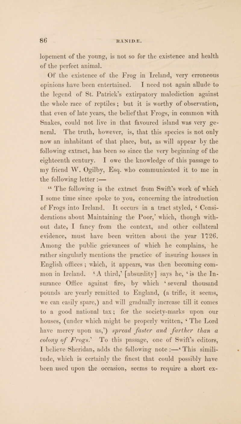 lopement of tlie young, is not so for the existence and health of the perfect animal. Of the existence of the Frog in Ireland, very erroneous opinions have been entertained. I need not again allude to the legend of St. Patrick’s extirpatory malediction against the whole race of reptiles; but it is worthy of observation, that even of late years, the belief that Frogs, in common with Snakes, could not live in that favoured island was very ge¬ neral. The truth, however, is, that this species is not only now an inhabitant of that place, but, as will appear by the following extract, has been so since the very beginning of the eighteenth century. I owe the knowledge of this passage to my friend W. Ogilby, Esq. who communicated it to me in the following letter :— 44 The following is the extract from Swift’s work of which I some time since spoke to you, concerning the introduction of Frogs into Ireland. It occurs in a tract styled, 6 Consi¬ derations about Maintaining the Poor,’ which, though with¬ out date, I fancy from the context, and other collateral evidence, must have been written about the year 1726. Among the public grievances of which he complains, he rather singularly mentions the practice of insuring houses in English offices ; which, it appears, was then becoming com¬ mon in Ireland. ‘ A third,’ [absurdity] says he, 4 is the In¬ surance Office against fire, by which 4 several thousand pounds arc yearly remitted to England, (a trifle, it seems, we can easily spare,) and will gradually increase till it comes to a good national tax; for the society-marks upon our houses, (under which might be properly written, 4 The Lord have mercy upon us,’) spread faster and farther than a colony of Frogs.'' To this passage, one of Swift’s editors, I believe Sheridan, adds the following note :—4 This simili¬ tude, which is certainly the finest that could possibly have been used upon the occasion, seems to require a short ex-