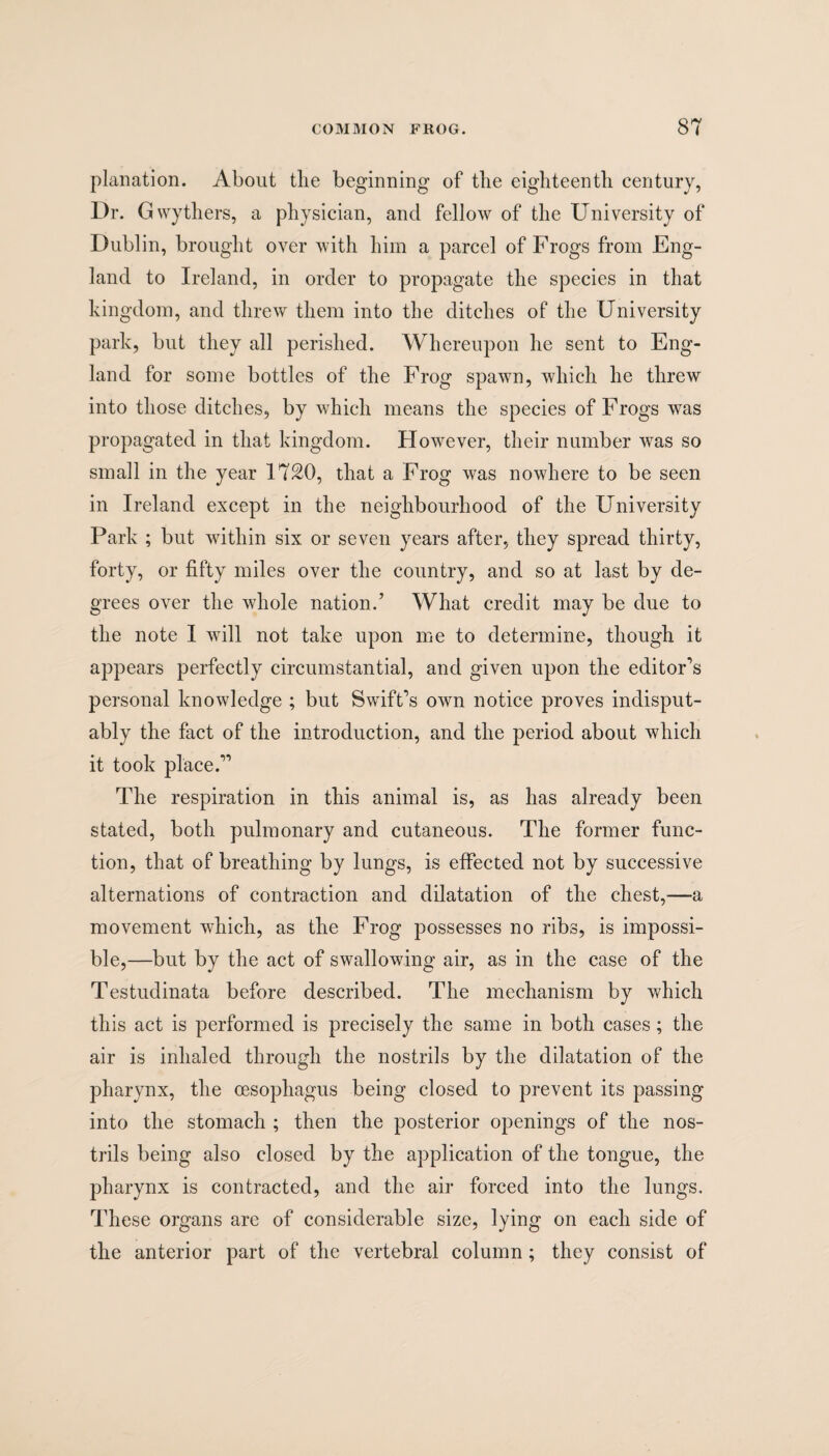 planation. About the beginning of tlie eighteenth century, Dr. Gwythers, a physician, and fellow of the University of Dublin, brought over with him a parcel of Frogs from Eng¬ land to Ireland, in order to propagate the species in that kingdom, and threw them into the ditches of the University park, but they all perished. Whereupon he sent to Eng¬ land for some bottles of the Frog spawn, which he threw into those ditches, by which means the species of Frogs was propagated in that kingdom. However, their number was so small in the year 1720, that a Frog was nowhere to be seen in Ireland except in the neighbourhood of the University Park ; but within six or seven years after, they spread thirty, forty, or fifty miles over the country, and so at last by de¬ grees over the whole nation/ What credit may be due to the note I will not take upon me to determine, though it appears perfectly circumstantial, and given upon the editor’s personal knowledge ; but Swift’s own notice proves indisput¬ ably the fact of the introduction, and the period about which it took place.” The respiration in this animal is, as has already been stated, both pulmonary and cutaneous. The former func¬ tion, that of breathing by lungs, is effected not by successive alternations of contraction and dilatation of the chest,—a movement which, as the Frog possesses no ribs, is impossi¬ ble,—but by the act of swallowing air, as in the case of the Testudinata before described. The mechanism by which this act is performed is precisely the same in both cases; the air is inhaled through the nostrils by the dilatation of the pharynx, the oesophagus being closed to prevent its passing into the stomach ; then the posterior openings of the nos¬ trils being also closed by the application of the tongue, the pharynx is contracted, and the air forced into the lungs. These organs are of considerable size, lying on each side of the anterior part of the vertebral column ; they consist of
