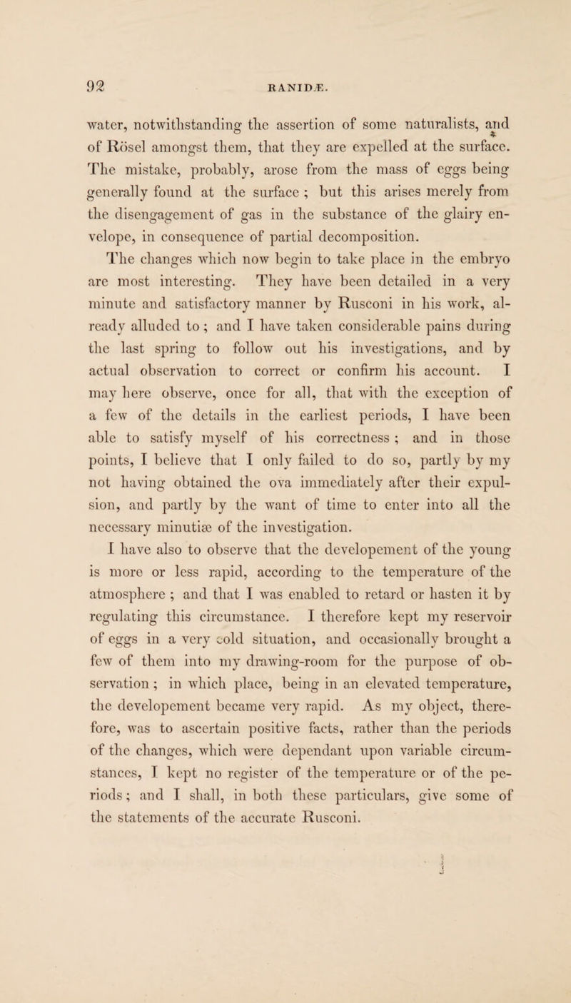 water, notwithstanding the assertion of some naturalists, and of Rosel amongst them, that they are expelled at the surface. The mistake, probably, arose from the mass of eggs being generally found at the surface ; but this arises merely from the disengagement of gas in the substance of the glairy en¬ velope, in consequence of partial decomposition. The changes which now begin to take place in the embryo are most interesting. They have been detailed in a very minute and satisfactory manner by Rusconi in his work, al¬ ready alluded to; and I have taken considerable pains during the last spring to follow out his investigations, and by actual observation to correct or confirm his account. I may here observe, once for all, that with the exception of a few of the details in the earliest periods, I have been able to satisfy myself of his correctness ; and in those points, I believe that I only failed to do so, partly by my not having obtained the ova immediately after their expul¬ sion, and partly by the want of time to enter into all the necessary minutiae of the investigation. I have also to observe that the devclopement of the young is more or less rapid, according to the temperature of the atmosphere ; and that I was enabled to retard or hasten it by regulating this circumstance. I therefore kept my reservoir of eggs in a very cold situation, and occasionally brought a few of them into my drawing-room for the purpose of ob¬ servation ; in which place, being in an elevated temperature, the developement became very rapid. As my object, there¬ fore, was to ascertain positive facts, rather than the periods of the changes, which were dependant upon variable circum¬ stances, I kept no register of the temperature or of the pe¬ riods ; and I shall, in both these particulars, give some of the statements of the accurate Rusconi. s t