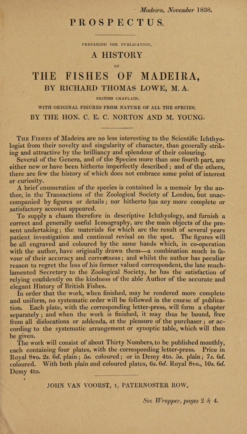 ■ Madeira, November 1838. PROSPECTUS. PREPARING POR PUBLICATION, A HISTORY OF THE FISHES OF MADEIRA, BY RICHARD THOMAS LOWE, M. A. BRITISH CHAPLAIN. WITH ORIGINAL FIGURES FROM NATURE OF ALL THE SPECIES, BY THE HON. C. E. C. NORTON AND M. YOUNG. The Fishes of Madeira are no less interesting to the Scientific Ichthyo¬ logist from their novelty and singularity of character, than generally strik¬ ing and attractive by the brilliancy and splendour of their colouring. Several of the Genera, and of the Species more than one fourth part, are either new or have been hitherto imperfectly described ; and of the others, there are few the history of which does not embrace some point of interest or curiosity. A brief enumeration of the species is contained in a memoir by the au¬ thor, in the Transactions of the Zoological Society of London, but unac¬ companied by figures or details; nor hitherto has any more complete or satisfactory account appeared. To supply a chasm therefore in descriptive Ichthyology, and furnish a correct and generally useful Iconography, are the main objects of the pre¬ sent undertaking; the materials for which are the result of several years patient investigation and continual revisal on the spot. The figures will be all engraved and coloured by the same hands which, in co-operation with the author, have originally drawn them—a combination much in fa¬ vour of their accuracy and correctness; and whilst the author has peculiar reason to regret the loss of his former valued correspondent, the late much- lamented Secretary to the Zoological Society, he has the satisfaction of relying confidently on the kindness of the able Author of the accurate and elegant History of British Fishes. In order that the work, when finished, may be rendered more complete and uniform, no systematic order will be followed in the course of publica¬ tion. Each plate, with the corresponding letter-press, will form a chapter separately; and when the work is finished, it may thus be bound, free from all dislocations or addenda, at the pleasure of the purchaser ; or ac¬ cording to the systematic arrangement or synoptic table, which will then be given. The work will consist of about Thirty Numbers, to be published monthly, each containing four plates, with the corresponding letter-press. Price in Royal 8vo. 2s. 6d. plain ; 5s. coloured; or in Demy 4to. 5s. plain; 7s. 6d. coloured. With both plain and coloured plates, 6s. 6d. Royal 8vo., 10s. 6d. Demy 4to. ___ % JOHN VAN VOORST, 1, PATERNOSTER ROW.