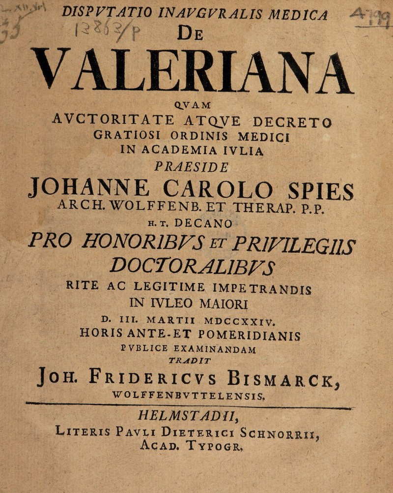 ', w m 3 DISPVTAT10 INAVGVRAL1S MEDICA De /11: (-5*3 i/ p 1 ' / | VALERIANA OVAM AVCTORITATE ATQVE DECRETO GRATIOSI ORDINIS MEDICI IN ACADEMIA IVLIA PRAESIDE JOHANNE CAROLO SPIES ARCH. WOLFFENB. ET THERAP. P.P. h. t. DECANO PRO HONOR1BFS et PRIVILEGIIS DOCTORAL1BFS RITE AC LEGITIME IMPETRANDIS IN IVLEO MAIORI D. III. MARTII MDCCXXIV. HORIS ANTE-ET POMERIDIANIS P VBLICE EXAMINANDAM TRADIT Joh. Fridericvs Bismarck, WOLFFENBVTTELENSIS. HELMSTADII, Literis Pavli Dieterici Schnorrii, Acad. Typogr,