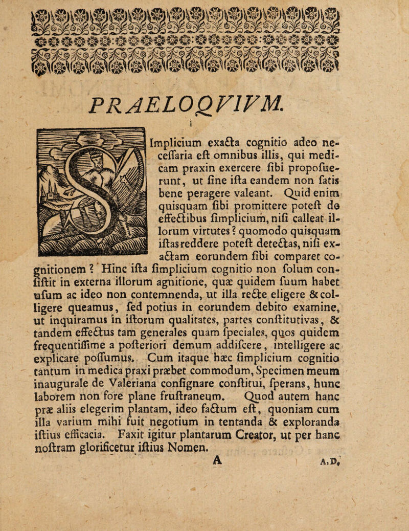 PRAEL0QF1FM. i Implicium exafta cognitio adeo ne- ceffaria eft omnibus illis, qui medi¬ cam praxin exercere fibi propofue- runt, ut fine ifta eandem non fatis bene peragere valeant. Quid enim quisquam fibi promittere potefi: do effe&ibus fimplicium, nifi calleat il¬ lorum virtutes ? quomodo quisquam iftas reddere potefi: dete£las,nifi ex- aftam eorundem fibi comparet co¬ gnitionem ? Hinc ifta fimplicium cognitio non folum con- fiftit in externa iliorum agnitione, qua: quidem fuum habet tafum ac ideo non contemnenda, ut illa re£ie eligere & col¬ ligere queamus, fed potius in eorundem debito examine* ut inquiramus in iftorum qualitates, partes conftitutivas, & tandem effettus tam generales quam fpeciaies, quos quidem frequentiffime a pofteriori demum addifcere, intelligere ac explicare poffumus* Cum itaque haec fimplicium cognitio tantum in medica praxi praebet commodum, Specimen meum inaugurale de Valeriana confignare conftitui, fperans, hunc laborem non fore plane fruftraneum* Quod autem hanc prae aliis elegerim plantam, ideo faftum eft, quoniam cum illa varium mihi fuit negotium in tentanda & exploranda iftius efficacia. Faxit igitur plantarum Creator, ut per hanc noftram glorificetur iftius Nomen. A ) X.DV