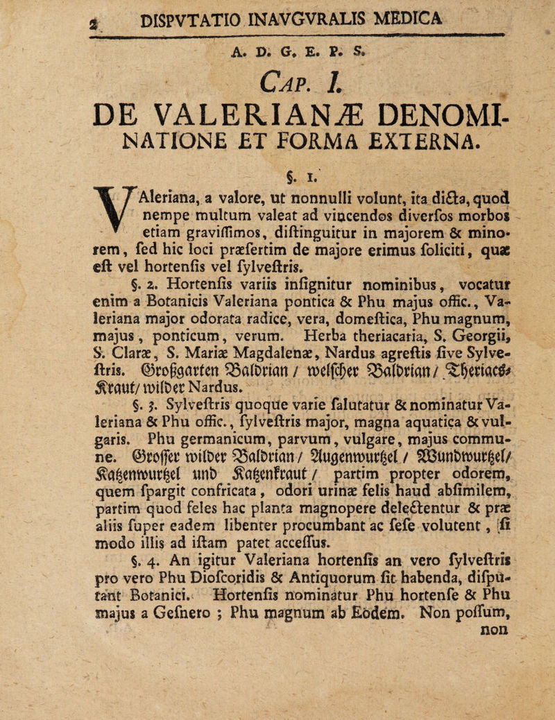 A® De G# Ee Pe Cap. 1. DE VALERIANAE DENOMI- NATIONE £T FORMA EXTERNA. §. I. VAleriana, a valore, ut nonnulli volunt, ita di£ta, quoft nempe multum valeat ad vincendos divcrfos morbos etiam graviffimos, diftinguitur in majorem & mino¬ rem, fed hic loci praefertim de majore erimus foliciti, quae eft vel hortenfis vel fylveftris. §. z. Hortenfis variis infignitur nominibus, vocatur enim a Botanicis Valeriana pontica 8c Phu majus offic., Va¬ leriana major odorata radice, vera, domeftica, Phu magnum, majus, ponticum, verum. Herba theriacaria, S. Georgii, S. Claras, S. Mariae Magdalenae, Nardus agreftis five Sylve- ftris. ©rofearten 35a(t>rian / welfcfw Q5a(t>mn / ^Sjertac^ $i:auf/n>i(bet Nardus. §. Sylveftris quoque varie falutatur & nominatur Va¬ leriana & Phu offic. , fylveftris major, magna aquatica & vul¬ garis. Phu germanicum, parvum, vulgare, majus commu¬ ne. ©rofiet* n>tft>er 33a(&ricm/ Slusemuw^el / ^a^emvur^el wnb ^a^enfraut/ partim propter odorem, quem fpargit confricata, odori urinae felis haud abfimilem, partim quod feles hac planta magnopere deleftentur & prae aliis fuper eadem libenter procumbant ac fefe volutent, ifi modo illis ad iftam patet acceffus. §. 4. An igitur Valeriana hortenfis an vero fylveftris pro vero Phu Diofcoridis & Antiquorum fit habenda, difpii- fant Botanici. Hortenfis nominatur Phu hortenfe & Phu majus a Gefnero ; Phu magnum ab Eodem. Non poffuro, non