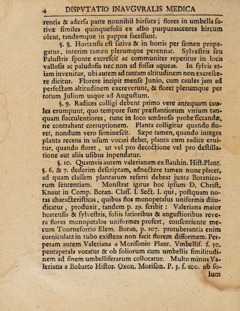 rentia 8c aderfa parte nonnihil hirfuta; flores in umbella fa- tivse fimiles quinquefolii ex albo purpurascentes hircum olent, tandemque in pappos faceflunt. §. S» Hortenfis eft fativa & in hortis per femen propa¬ gatur, interim tamen plerumque perennat. Sylveftris feu Paluftris fponte excrefcit ac communiter reperitur in locis vallofis ac paludofis nec non ad foflas aqueas. In fylvis et¬ iam invenitur, ubi autem ad tantam altitudinem non excrefce- re dicitur. Florere incipit menfe Junio, cum caules jam ad perfe&am altitudinem excreverunt, & floret plerumque per totum Julium usque ad Auguftum. §. 9. Radices colligi debent primo vere antequam cau-* les erumpunt, quo tempore funt praeftantiorum virium tan- quam faeculentiores, tunc in loco umbrofb probe ficcandar, ne contrahant corruptionem. Planta colligitur quando flo¬ ret, nondum vero feminefeit. Sa^pe tamen, quando integra planta recens in ufum vocari debet, planta cum radice erui¬ tur, quando floret, ut vel pro decottione vel pro deftilla- tione aut aliis ufibus inpendatur. §. 10. Quamvis autem valerianam ex Bauhin. Hift.PIant. §. 6* & 7. dederim deferiptam, adne£lere tamen nunc placer* ad quam claffem plantarum referri debeat juxta Botanico¬ rum fententiam. Monftrat igitur hoc ipfum B* Chrift* Knaut in Comp. Botan. Claff. I. Seft. I. qui, poftquam no¬ tas charaft eriftkas, quibus flos monopetalus uniformis diiu~ dicatur , produxit, tandem p. 29. feribit : Valeriana maior hortenfis 8c fylveftris, foliis latioribus 6c anguftioribus reve¬ ra flores monopetaios uniformes profert, confentiente me- cum Tournefortio Elern. Botan* p. 107* protuberantia enim corniculata in tubo exiftens non facit florem difformem . Per¬ peram autem Valeriana a Morifonio Flant. Vmbellif. f. pentapetala vocatur & ob foliorum cum umbellis fimilitudi- nem ad finem umbelliferarum collocatur. Multo minus Va¬ leriana a Bobarto Hiftor. Oxon, Morifpnr P» j.- f. 100. ob fb~ ium