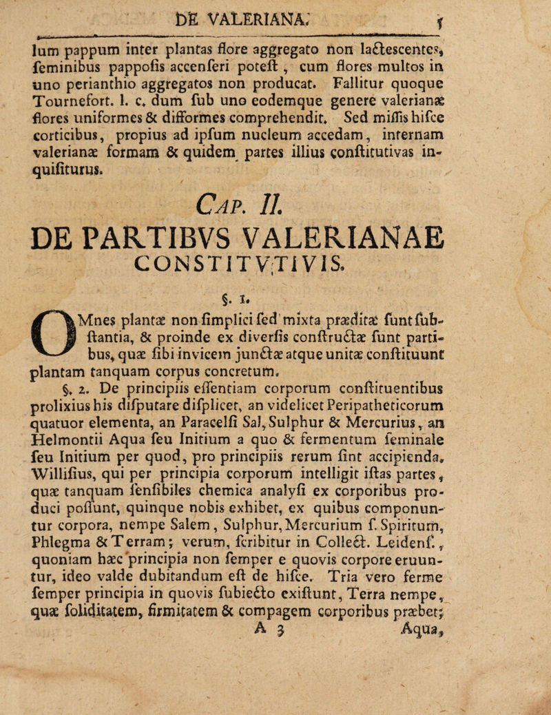 f lum pappum inter plantas flore aggregato non la&escentes* feminibus pappofis accenferi poteft , cum flores multos in uno perianthio aggregatos non producat. Fallitur quoque Tournefort. 1. c* dum fub uno eodemque genere valerianae flores uniformes 5c difformes comprehendit* Sed miflis hifce corticibus, propius ad ipfum nucleum accedam, infernam valerianae formam & quidem partes illius conftitutivas in- quifiturus. DE PARTIBVS VALERIANAE CONSTIT V';Ti VIS. §. I. Mnes planta nonfimplicifed mixta pfceditsC funtfub- » ji flantia, & proinde ex diverfis conflru£tae funt parti- bus, quae fibi invicem junfte atque unitae conftituunt plantam tanquam corpus concretum. z. De principiis edendam corporum conftituentibus prolixius his difputare difplicer, an videlicet Peripatheticorum quatuor elementa, an Paraeelfi Sal,Sulphur & Mercurius, an Helmontii Aqua feu Initium a quo & fermentum feminale feu Initium per quod, pro principiis rerum fint accipienda* Willifius, qui per principia corporum intelligit iftas partes f quae tanquam ienfibiles chemiea analyfi ex corporibus pro¬ duci poffunt, quinque nobis exhibet, ex quibus componun¬ tur corpora, nempe Salem, Sulphur,Mercurium fSpiritum, Phlegma & Terram; verum, fcribitur in Colleft. Leidenf. t quoniam haec'principia non femper e quovis corpore eruun¬ tur, ideo valde dubitandum eft de hifce. Tria vero ferroe femper principia in quovis fubiedto exiftunt, Terra nempe, quae foliditatem, firmitatem & compagem corporibus praebet;