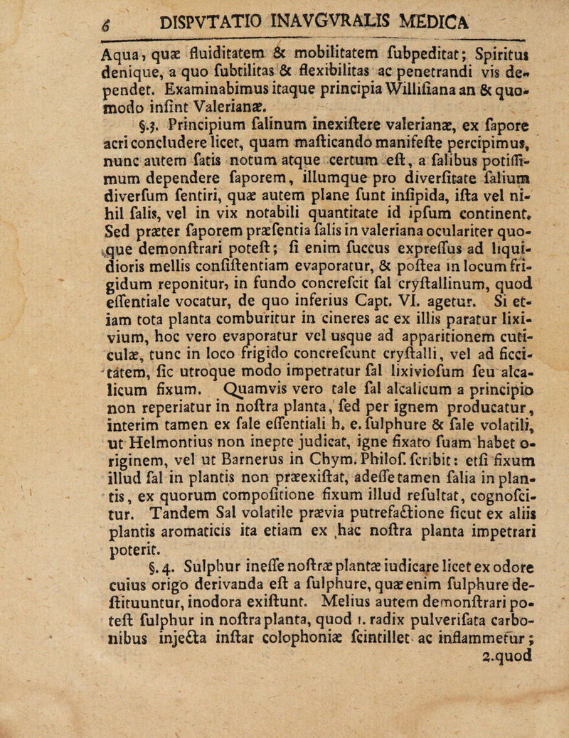 Aqua, quae fluiditatem 8c mobilitatem fubpeditat; Spiritus denique, a quo fubtilitas & flexibilitas ac penetrandi vis de« pendet. Examinabimus itaque principia Willifiana an 8c quo¬ modo infint Valerianae. §.$. Principium falinum inexiftere Valerianae, ex fapore acri concludere licet, quam mafticando manifefte percipimus, nunc autem fatis notum atque certum eft, a falibus potifil- mum dependere faporem, iliumque pro diverfitate falium diverfum fentiri, quae autem plane funt infipida, ifta vel ni¬ hil falis, vel in vix notabili quantitate id ipfum continent* Sed praeter faporem praefentia falis in valeriana oculariter quo¬ que demonftrari poteft; fi enim fuccus expreffus ad liqui¬ dioris mellis confidentiam evaporatur, & poftea m locum fri¬ gidum reponitur, in fundo concrefcit fai cryftallinum, quod effentiale vocatur, de quo inferius Capt. VI. agetur. Si et¬ iam tota planta comburitur in cineres ac ex iliis paratur lixi¬ vium, hoc vero evaporatur vel usque ad apparitionem cuti¬ culae, tunc in loco frigido concrefeunt cryftalli, vel ad ficci- tatem, fic utroque modo impetratur fai iixiviofum feu alca- licum fixum. Quamvis vero tale fai alcalicum a principio non reperiatur in noftra planta,fed per ignem producatur, interim tamen ex faie effentiali h* e.fulphure 8c fale volatili, ut Helmontius non inepte judicat, igne fixato fuam habet o- riginem, vel ut Barnerus in Chym. Philof. fcrlbit; etfi fixum illud fai in plantis non praeexiftat, adeffe tamen falia in plan¬ tis, ex quorum compofitione fixum illud refultat, cognofci- tur. Tandem Sal volatile praevia putrefaftione ficut ex aliis plantis aromaticis ita etiam ex (hac noftra planta impetrari poterit. §. 4. Sulphur ineffe noftrae plantae iudicare licet ex odore cuius origo derivanda eft a fulphure, quae enim fulphure de- ftituuntur, inodora exiftunt. Melius autem demonftrari po¬ teft fulphur in noftra planta, quod 1. radix pulverifata carbo¬ nibus inje£ta inftar colophoniae fcintillet ac inflammetur; S.quod