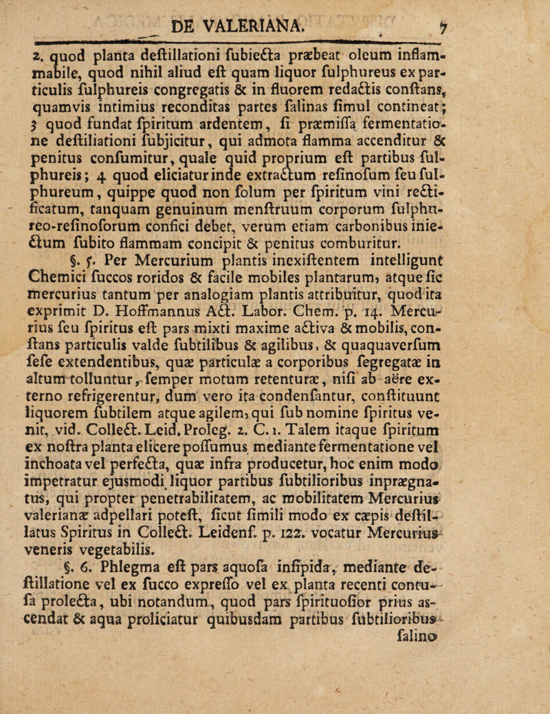 2. quod planta deftillationi fubie&a praebeat oleum inflam- mabile, quod nihil aliud eft quam liquor fulphureus ex par¬ ticulis fulphureis congregatis & in fluorem redattis conflans, quamvis intimius reconditas partes falinas fimul contineat; ? quod fundat fpiritum ardentem, fi praemiffa fermentatio- ne deftiliationi fubjicitur, qui admota flamma accenditur 8c penitus confumitur, quale quid proprium eft partibus ful¬ phureis; 4 quod eliciatur inde extra&um refinofum feuful- phureum, quippe quod non folum per fpiritum vini rc£ti- ficatum, tanquam genuinum menftruum corporum fulphn- reo-refinoforum confici debet, verum etiam carbonibus inie- £tum fubito flammam concipit & penitus comburitur. §. f. Per Mercurium plantis inexiftentem intelligunt Chemici fuccos roridos 8c facile mobiles plantarum* atque fic mercurius tantum per analogiam plantis attribuitur, quod ita exprimit D. Hoffmannus A£t. Labor. Chem. p. 14. Mercu¬ rius feu fpiritus eft pars mixti maxime a£tiva & mobilis, con¬ flans particulis valde fubtilibus & agilibus, & quaquaverfum fefe extendentibus, quae particulae a corporibus fegregatae in altum tolluntur, femper motum retenturae, nifi ab aere ex¬ terno refrigerentur, dum vero ita condenfantur, conftituunt liquorem fubtilem atque agilem* qui fub nomine fpiritus ve¬ nit, vid. Colle£t.Leid*Proleg. 2. C. 1. Talem itaque fpiritum ex noftra planta elicere poffumus mediante fermentatione vel inchoata vel perfefta, quae infra producetur, hoc enim modo impetratur ejusmodi^ liquor partibus fubtilioribus inpraegna- tus, qui propter penetrabilitatem, ac mobilitatem Mercurius valerianae adpellari poteft, ficut fimili modo ex caepis deftil- latus Spiritus in Colleft. Leidenf. p. 122. vocatur Mercurius veneris vegetabilis. §. 6. Phlegma eft pars aquofa infipiday mediante de- ftillatione vel ex fucco expreflo vel ex planta recenti contu- fa prolefta, ubi notandum , quod pars fpirituofior prius as¬ cendat & aqua proliciatur quibusdam partibus fubtilioribu» falino