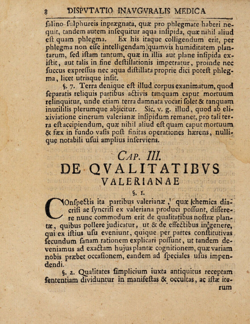 **--- 1,1 1 * : “ -L' ~.- -- — UtfVjWady falino-fulphureis inpraegnata, quae pro phlegmate haberi ne¬ quit, tandem autem infequitur aqua infipida, quae nihil aliud eft quam phlegma. Ex his itaque colligendum erit, per phlegma non effe intelligendam [quamvis humiditatem plan¬ tarum, fed iftam tantum, quae in illis aut plane infipida ex- iftit, aut talis in fine deftillationis impetratur, proinde nec fuccus expreffus nec aqua diftillata proprie dici poteft phleg¬ ma, licet utrisque infit, §. 7, Terra denique eft illud corpus exanimatum, quod feparatis reliquis partibus aftivis tanquam caput mortuum relinquitur, unde etiam terra damnata vocari folet& tanquam inutililis plerumque abjicitur. Sic, v. g. illud, quod ab eli- xiviatione cinerum Valerianae infipidum remanet, pro tali ter¬ ra eft accipiendum, quae nihil aliud eft quam caput mortuum faex in fundo vafis poft finitas operationes haerens, nulli¬ que notabili ufui amplius inferviens, - Cap. 111. DE QVALITATIBVS VALERIANAE §* i. COnfpeftis ita partibus Valerianae ,5 quae Jchemica dia- erili ac fyncrifi ex valeriana produci poffunt, differe- re nunc commodum erit de qualitatibus noftrae plan¬ tae, quibus pollere judicatur, ut & de effeftibus infgenere, qui ex iftius ufu eveniunt, quique per partes conftitutivas fecundum fanam rationem explicari poffunt, ut tandem de¬ veniamus ad exaftam hujus plantae cognitionem, quae variam nobis praebet occafionem, eandem ad fpeciales ufus impen¬ dendi, §. z. Qualitates fimplicium iuxta antiquitus receptam fententiam dividuntur in manifeftas 8c occultas, ac iftae ite¬ rum