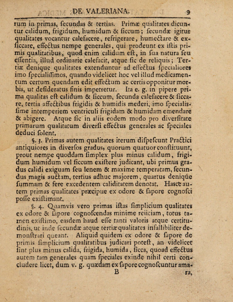 J. - «: ' • ■* - * * * rum in primas, fecundas & tertias. Primae qualitates dicun¬ tur calidum, frigidum, humidum & flccum; fecundae igitur qualitates vocantur calefacere, refrigerare, humetlare & ex- ficcare, effetius nempe generales, qui prodeunt ex illis pri¬ mis qualitatibus, quod enim calidum eft, in fua natura feu effentia, illud ordinarie calefacit, atque fic de reliquis; Ter¬ tiae denique qualitates extenduntur ad effetius fpecialiores imo fpecialiiTimcs, quando videlicet hoc vel illud medicamen¬ tum certum quendam edit effetlum ac certis opponitur mor¬ bis, ut defideratus finis impetretur. Ita e. g. in pipere pri¬ ma qualitas eft calidum & ficcum, fecunda calefaceret ficca- re, tertia affettihus frigidis & humidis mederi, imo fpecialis- fime intemperiem ventriculi frigidam 8c humidam emendare 8c abigere. Atque fic in aliis eodem modo pro diverfitate primarum qualitatum diverfi effetius generales ac fpeciales deduci folent* §. $. Primas autem qualitates iterum difpefcunt Praflici antiquiores in diverfos gradus? quorum quatuorconfticuunt, prout nempe quoddam fimplex plus minus calidum, frigi¬ dum humidum vel fkcum exiftere judicant, ubi primus gra¬ dus calidi exiguam feu lenem & maxime temperatam, fecun¬ dus magis au&am, tertius adhuc majorem, quartus deniqhe fummam & fere excedentem caliditatem denotat* Hascfc au¬ tem primas qualitates praecipue ex odore & fapore cognofci pofle exiftimant* §. 4. Quamvis vero primas iftas fimplicium qualitates ex odore & lapore cognofcendas minime reiiciam, totus ta¬ men exiftimo, easdem haud effe tanti valoris atque certitu¬ dinis,, ut inde fecundae atque tertiae qualitates infallibilior de- monftrari queant» Aliquid quidem ex odore & fapore de primis fimplicium qualitatibus judicari poteft , an videlicet fint plus minus calida, frigida, humida, ficca, quoad effetius autem tam generales quam fpeciales exinde nihil certi con¬ cludere licet, dum v. g, quaedam ex fapore cognofcuntur ama- B ra,