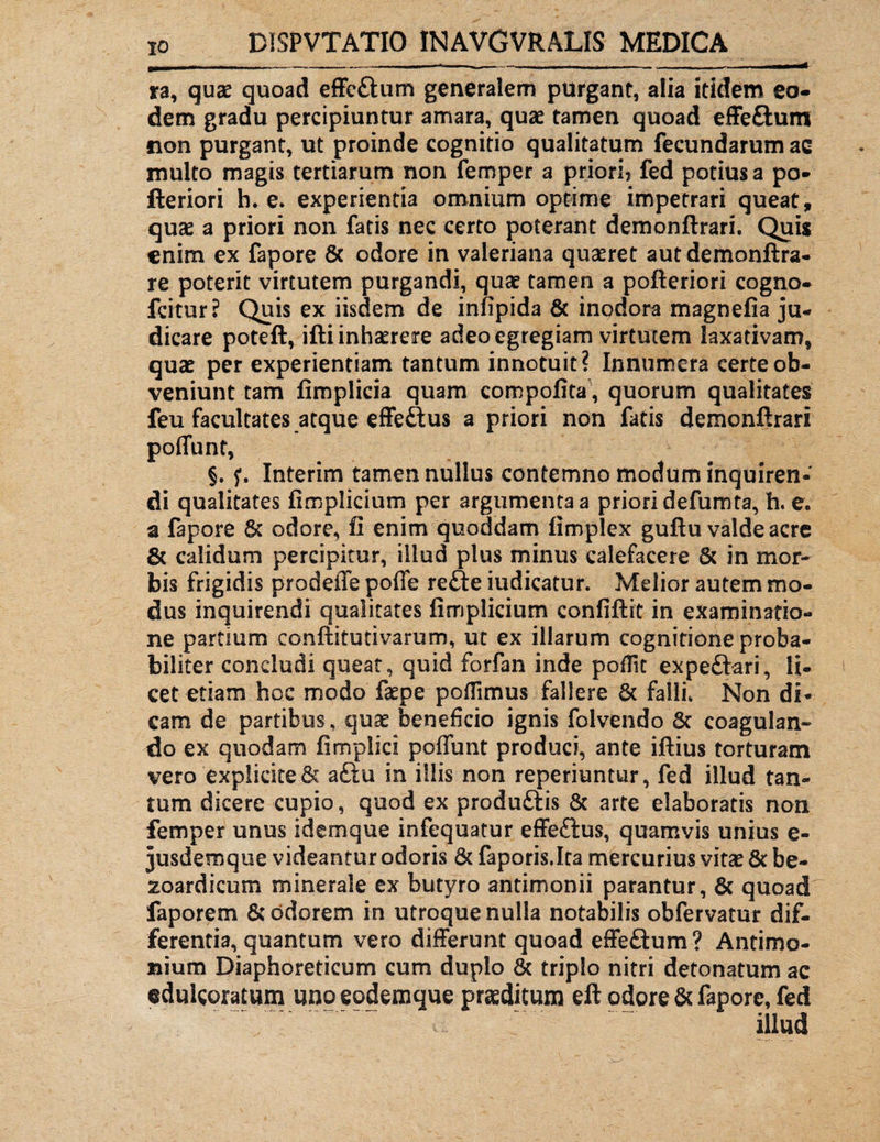 x - - - i,,— .... . _- . - —■ ra, quae quoad effc&um generalem purgant, alia itidem eo¬ dem gradu percipiuntur amara, quae tamen quoad effeSum non purgant, ut proinde cognitio qualitatum fecundarum ac multo magis tertiarum non femper a priori? fed potius a po- fteriori h* e. experientia omnium optime impetrari queat, quae a priori non fatis nec certo poterant demonftrari. Quis enim ex fapore 6c odore in valeriana quaeret autdemonftra- re poterit virtutem purgandi, quae tamen a pofteriori cogno- fcitur? Quis ex iisdem de infipida & inodora magnefia ju¬ dicare poteft, ifti inhaerere adeo egregiam virtutem laxativam, quae per experientiam tantum innotuit? Innumera certe ob¬ veniunt tam fimplicia quam compofita, quorum qualitates feu facultates atque effe&us a priori non fatis demonftrari poffunt, §. f. Interim tamennullus contemno modum inquiren¬ di qualitates fimplicium per argumenta a priori defumta, h. e, a fapore 6c odore, fi enim quoddam fimplex guftu valde acre 6t calidum percipitur, illud plus minus calefacere & in mor¬ bis frigidis prodeffe poffe refte iudicatur. Melior autem mo¬ dus inquirendi qualitates fimplicium confiftit in examinatio¬ ne partium conftitutivarum, ut ex illarum cognitione proba¬ biliter concludi queat, quid forfan inde poffit expe&ari, li¬ cet etiam hoc modo faepe poffimus fallere 6t falli. Non di¬ cam de partibus, quae beneficio ignis folvendo 5c coagulan¬ do ex quodam fimpiici poffunt produci, ante iftius torturam vero explicite 6c a£tu in illis non reperiuntur, fed illud tan¬ tum dicere cupio, quod ex produftis 8c arte elaboratis non femper unus idemque infequatur effe&us, quamvis unius e- jusdemqtie videantur odoris 6c faporis.Ita mercurius vitae 8t be- xoardicum minerale ex butyro antimonii parantur, & quoad faporem 5c odorem in utroque nulla notabilis obfervatur dif¬ ferentia, quantum vero differunt quoad effeftum? Antimo- nium Diaphoreticum cum duplo & triplo nitri detonatum ac eduicoratum «no eodemque praeditum eft odore & fapore, fed