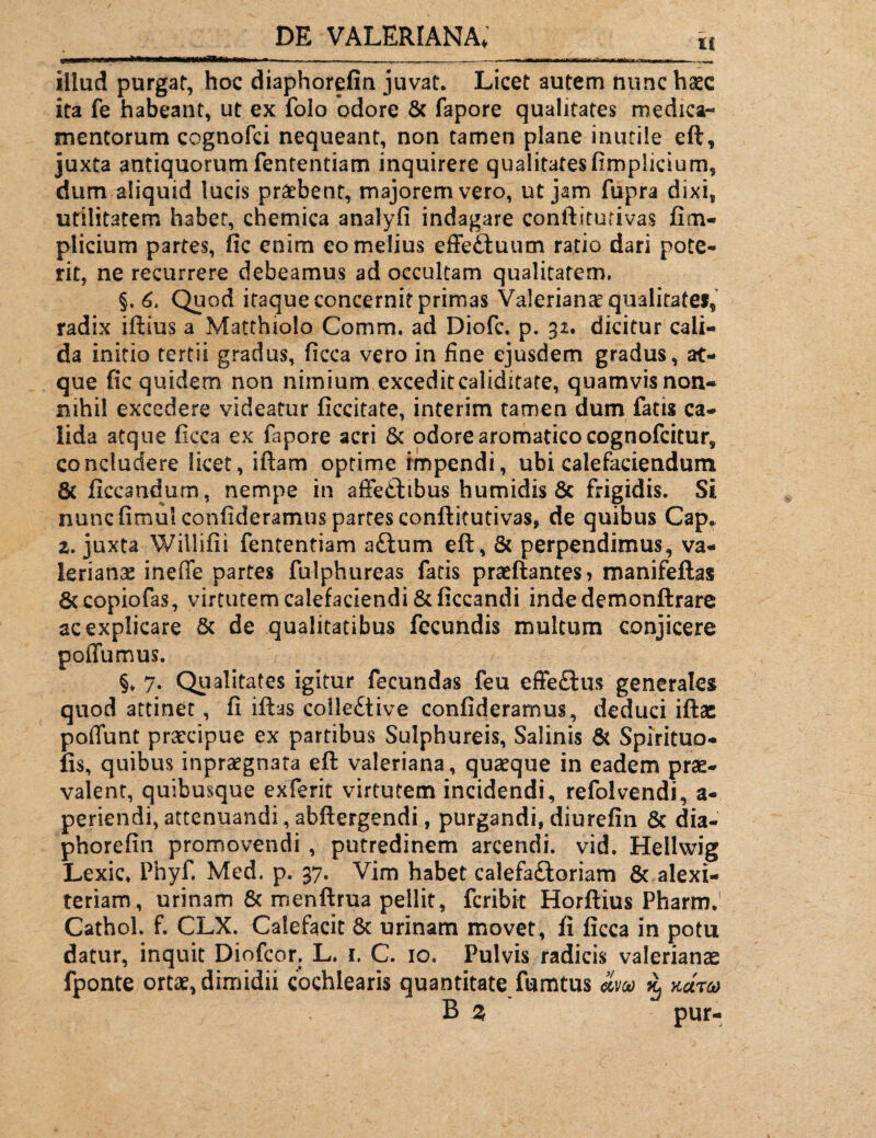 iilud purgat, hoc diaphorefin juvat. Licet autem nunc haec ita fe habeant, ut ex folo odore & fapore qualitates medica¬ mentorum cognofci nequeant, non tamen plane inutile eft, juxta antiquorumfententiam inquirere qualitatesfimplicium, dum aliquid lucis praebent, majorem vero, ut jam fupra dixi, utilitatem habet, chemica analyfi indagare conftiturivas fim¬ plicium partes, fic enim eo melius effeduum ratio dari pote¬ rit, ne recurrere debeamus ad occultam qualitatem. §. 6. Quod itaque concernit primas Valerianae qualitate*, radix iftius a Matthiolo Comm. ad Diofc. p. 32. dicitur cali¬ da initio tertii gradus, ficca vero in fine ejusdem gradus, at¬ que fic quidem non nimium exceditcaliditate, quamvis non¬ nihil excedere videatur ficcitate, interim tamen dum fatis ca¬ lida atque ficca ex fapore acri & odore aromatico cognofcitur, concludere licet, iftam optime impendi, ubi calefaciendum 8c ficca ud um, nempe in affectibus humidis & frigidis. Si nunc fimui confideramns partes conftitutivas, de quibus Cap,. 2. juxta Wiliifii fententiam a£tum eft, & perpendimus, Va¬ lerianae ineffe partes fulphureas fatis praeftantes> manifeftas Sccopiofas, virtutem calefaciendi &ficcandi indedemonftrare ac explicare & de qualitatibus fecundis multum conjicere poffumus. §* 7. Qualitates igitur fecundas feu effe£his generales quod attinet, fi iftas colledtive confideramus, deduci iftae poffunt praecipue ex partibus Sulphureis, Salinis & Spirituo- fis, quibus inpraegnata eft valeriana, quaeque in eadem prae¬ valent, quibusque exferit virtutem incidendi, refolvendi, a- periendi, attenuandi, abftergendi, purgandi, diurefin & dia- phorefin promovendi , putredinem arcendi, vid. Hellwig Lexic* Phyf. Med. p. 37. Vim habet calefaftoriam & alexi- teriam, urinam & menftrua pellit, fcribit Horftius Pharm,1 Cathol. f. CLX. Calefacit & urinam movet, fi ficca in potu datur, inquit Diofcor. L. r. C. 10. Pulvis radicis valeriana fponte ortae, dimidii cochlearis quantitate fumtus im % kutco B % pur-