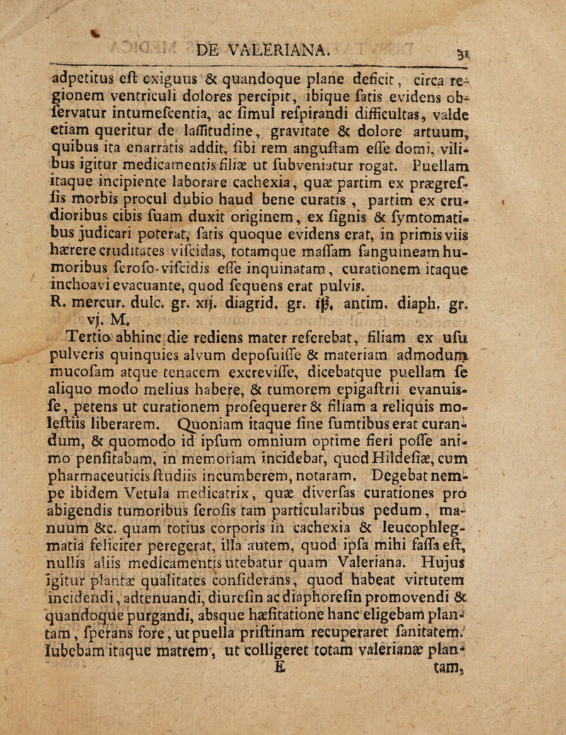 3* adpetitus eft exiguus & quandoque plane deficit, circa re¬ gionem ventriculi dolores percipit, ibique fatis evidens ob~ fervatur intumefcentia, ac fimul refpirandi difficultas, valde etiam queritur de laffitudine, gravitate & dolore artuum* quibus ita enarratis addit, fibi rem anguflam effe domi, vili¬ bus igitur medicamentis filice ut fubveniatur rogat. Puellam itaque incipiente laborare cachexia, quae partim ex praegref- fis morbis procul dubio haud bene curatis , partim ex cru¬ dioribus cibis fuam duxit originem, ex fignis & fymtornati- bus judicari poterat, fatis quoque evidens erat, in primis viis haerere cruditates vifcidas, totamque maffam fanguineam hu¬ moribus ferofo-vifeidis effe inquinatam, curationem itaque inchoavi evacuante, quod fcquens erat pulvis. R. mercur. dulc. gr. xij. diagrid* gr. antim. diaph. gr. Tertio abhinc die rediens mater referebat, filiam ex ufu pulveris quinquies alvum depofuiffe & materiam admoduni mucofam atque tenacem excreviffe, dicebatque puellam fe aliquo modo melius habere, & tumorem epigaftrii evanuis- fe, petens ut curationem profequerer & filiam a reliquis mo- leftiis liberarem. Quoniam itaque fine fumtibus erat curant dum, & quomodo id ipfum omnium optime fieri poffe ani¬ mo penfitabam, in memoriam incidebat, quod Hildefiae, cum pharmaceuticis ftudiis incumberem, notaram. Degebat nem¬ pe ibidem Vetula medicatrix, quae diverfas curationes pr6 abigendis tumoribus ferofis tam particularibus pedum, ma¬ nuum &c. quam totius corporis hi cachexia 8c leucophleg¬ matia feliciter peregerat, illa autem, quod ipfa mihi faffa eft; nullis aliis medicamentis utebatur quam Valeriana. Hujus igitur plantae qualitates coniiderans, quod habeat virtutem incidendi, adtenuandi, diurefm acdiaphorefin promovendi 8c quandoque purgandi, absque haefitatione hanc eligebam plan¬ tam, fperans fore, ut puella priftinam recuperaret fanitatem. lubebam itaque matrem , ut colligeret totam valerianie plan* E tam3