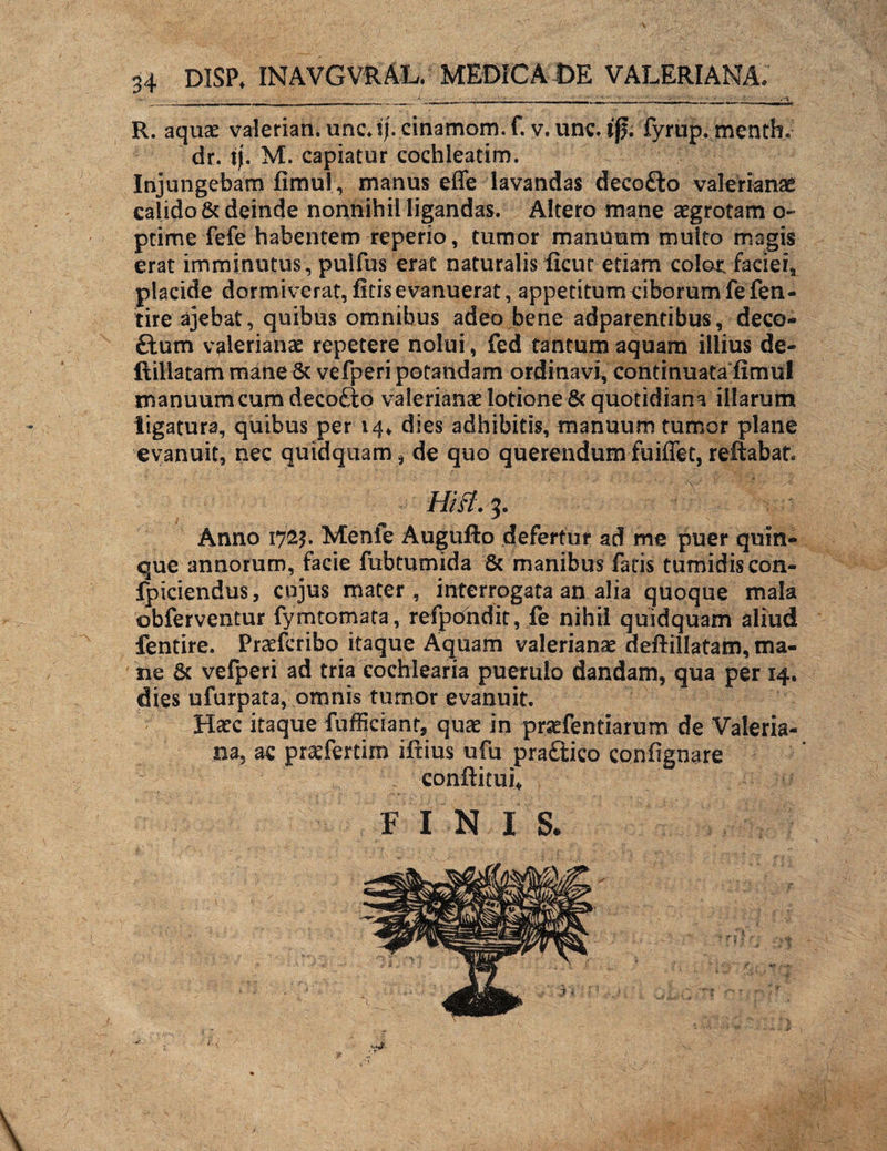 R. aquas valerian. unc*ij. cinamom.f. v. unc. tfj; fyrup. menth. dr. i). M. capiatur cochleatim. Injungebam fimul, manus effe lavandas decofto valerianae calido & deinde nonnihil ligandas. Altero mane aegrotam o- ptime fefe habentem reperio, tumor manuum multo magis erat imminutus , puifus erat naturalis ficut etiam color faciei3 placide dormiverat, ficis evanuerat, appetitum ciborum fefen- tire ajebat, quibus omnibus adeo bene adparentibus, deco- ftum valerianae repetere nolui, fed tantum aquam illius de- ftillatam mane & vefperi potandam ordinavi, continuata fimul manuum cum decofto valerianae lotione & quotidiana illarum ligatura, quibus per 14* dies adhibitis, manuum tumor plane evanuit, nec quidquamde quo querendum fuiffet, reflabat* Anno 1725. Menfe Augufto defertur ad me puer quin¬ que annorum, facie fubtumida & manibus fatis tumidis con- fpiciendus, cujus mater, interrogata an alia quoque mala ©bferventur fymtomata, refpondit, fe nihil quidquam aliud fentire. Prasfcribo itaque Aquam valerianae deftillatam, ma¬ ne & vefperi ad tria cochlearia puerulo dandam, qua per 14. dies ufurpata, omnis tumor evanuit. Hasc itaque fufficiant, quas in prsefentiarum de Valeria¬ na, ac prasfertim iftius ufu pra£tico confignare conftitui* F I N I S.