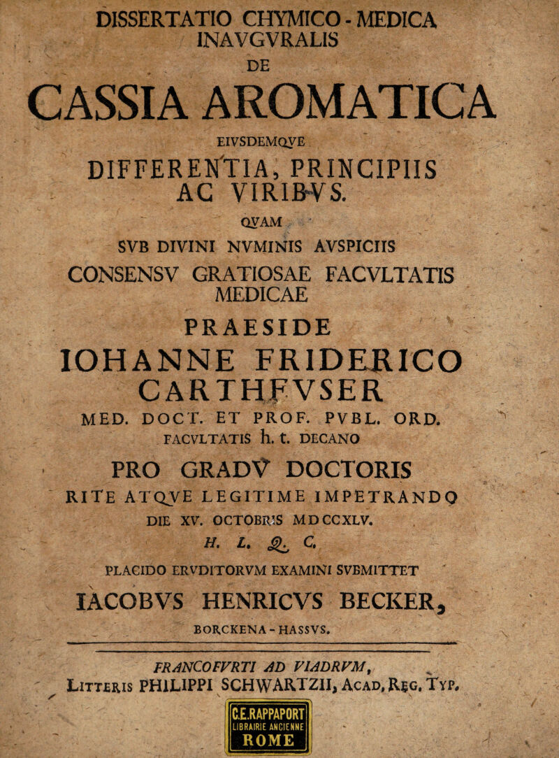 DISSERTATIO CHYMICO - MEDICA INAVGVRALIS DE CASSIA AROMATICA EIVSDEMQVE DIFFERENTIA, PRINCIPIIS AC VIRIBUS. QVAM ■ SVB DIVINI NVMINIS AVSPICIIS CONSENSV GRATIOSAE FACVLTATIS MEDICAE PRAESIDE IOHANNE FRIDERICO CARTHFVSER V- /5* MED. DOCT. ET PROF. PVBL. ORD. FACVLTATIS h. t. DECANO PRO GRAD^ DOCTORIS RITE ATQVE LEGITIME IMPETRANDO DIE XV. OCTOBRIS MDCCXLV. H. L, ^ C. PLACIDO ERVDITORVM EXAMINI SVBMITTET ' IACOBVS HENRICVS BECKER, BOR.CKENA - HASSVS. FRANCOFVRTl AD VIADRVM, Litteris PHILIPPI SCHWARTZII, Acad, Reg. Tvp. C.E.RAPPAPORT LIBRA1RIE ANCIENNE ROME