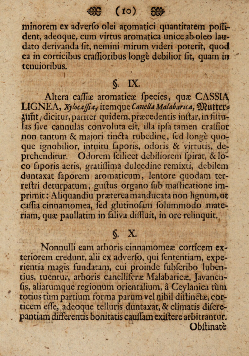 €S (io). 8».' / N . minorem ex adverfo olei aromatici quantitatem poffl- dent, adeoque, cum virtus aromatica unice ab oleo lau¬ dato derivanda fit, nemini mirum videri poterit, quod ea in corticibus craffioribus longe debilior fit, quam in tenuioribus. $. IX. Altera cafflae aromaticae fpecies, quae CASSIA LIGNEA, XylocajJiaj itemqpeCanella Malabarica, SJJutteC)* Jittit/dicitur, pariter quidem, praecedentis inftar.infiihr- las five cannulas convoluta eil, illa ipfa tamen crafiioc non tantum & majori tinfta rubedine, fed longe quo¬ que ignobilior, intuitu faporis, odoris & virtutis, de¬ prehenditur. Odorem fcilicet debiliorem fpirat, & lo¬ co faporis acris, gratiilima dulcedine remixti, debilem duntaxat faporem aromaticum, lentore quodam ter- reflri deturpatum, guflus organo fub maflieatione im¬ primit: Aliquandiu praeterea manducata non lignum, ut caffia cinnamomea, fed glutinofam folummodo mate¬ riam, quae paullatim in faliva diffluit, in ore relinquit. §• X. ■; Nonnulli eam arboris cinnamomeae corticem ex¬ teriorem credunt, alii ex adverfo, qui fententiam, expe¬ rientia magis fundatam, cui proinde fubfcribo luben- tius, tuentur, arboris canelliferae Malabaricac, Javanen- fis, aliarumque regionum orientalium, a Ceylanica tum totius tum partium forma parum vel nihil dillinftae, cor¬ ticem effe, adeoque telluris duntaxat, & climatis difcre- pantiam differentis bonitatis cauffam exiltere arbitrantur. Obftinate / ; J< V ^ , « \