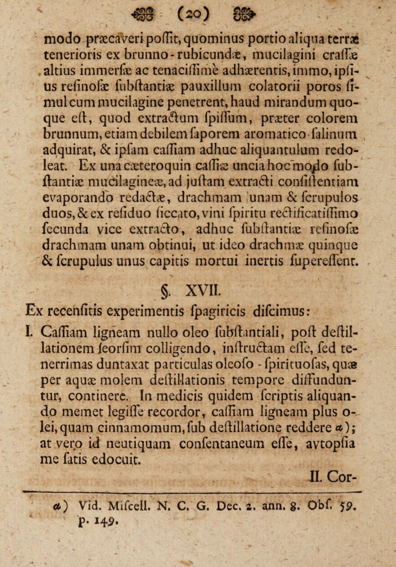 ' ' . , ' s \ r. V ^ • modo praecaVeri poflit, quominus portio aliqua terra tenerioris ex brunno-rubicunda, mucilagini craffie .altius immerite ac tenacidime adhaerentis,immo,ipli- us refinofe fubftantiae pauxillum colatorii poros li- mul cum mucilagine penetrent, haud mirandum quo¬ que dt, quod extradum fpiirum, praeter colorem brunnum, etiam debilem faporem aromatico-lalinum adquirat, & ipfam cadiam adhuc aliquantulum redo¬ leat. Ex unacaeteroquin cadis uncia hoc mo^o fub¬ ftantiae mudlagineae,ad juftam extradi confidentiam evaporando redadte, drachmam unam & fcrupulos duos,&ex reliduo liccato,vini Ipiritu redijicatidimo fecunda vice extrado, adhuc fubftantiae refinofe drachmam unam obtinui, ut ideo drachmae quinque & fcrupulus unus capitis mortui inertis fupereflent. §. XVII. Ex recenfitis experimentis fpagiricis difcimus: I. Cadiam ligneam nullo oleo fubftantiali, poft deftil- lationem feorlim colligendo, inftrudam ellc, fed te¬ nerrimas duntaxat particulas oleofo - fpirituofas, quse per aquae molem deftiMationis tempore diffundun¬ tur, continere. In medicis quidem fcriptis aliquan¬ do memet legide recordor, cadiam ligneam plus o- lei.quam cinnamomum,fub deftillatione reddere »); at vero id neutiquam confentaneum ede, avtoplia me fatis edocuit. . iI.Cor- «) Vid. Mifcell. N. C. G. Dec. 2. ann. g. Obf. 59. p. 14 9-