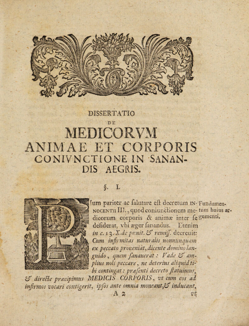 DISSERTATIO MEDICORVM ANIMAE ET CORPORIS CONIVNCTIONE IN 'SANAN¬ DIS AEGIUS, Ium pariter ac dilutare eft decretum .in- Fundamen- nocentii IIT., quod coniuiictionem me- tirnl huius ar¬ di eorum corporis & anima inter feSumentl* defiderat, vbi ager fanandus. Etenim in c. i 3. X de pccnit. o remijfi. decreuit: Cum infirmitas naturalis nonnnnquam ex peccato prouenidt, dkente domino lan- guido, quem Jdnaiierat: Vade cV am¬ plius noli peccare, ne deterius aliquid ti¬ bi contingat: prafenti decreto fiatuimus, cf5 dire cie praecipimus MEDICIS CORPORISi, vt cum eos ad infirmos vocari contigerit, ipfos ante omnia moneant fid) inducanty A 2 vt /