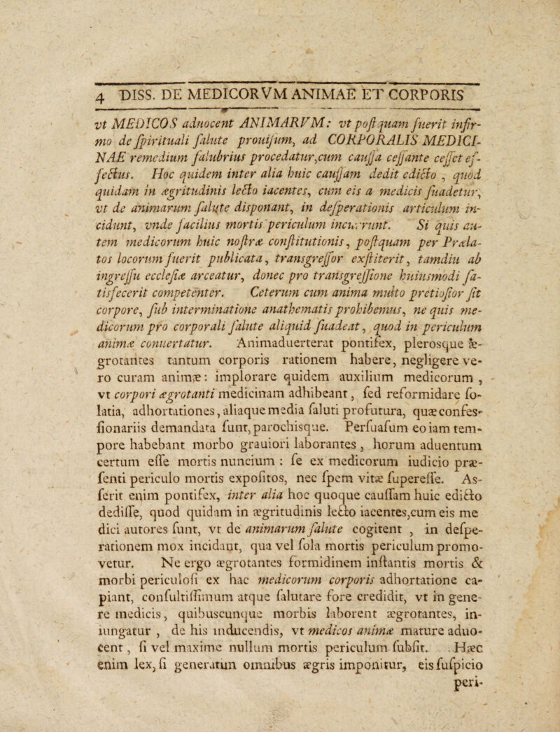 vt MEDICOS adnocent ANIMARVM: vt pofiquam fuerit infir¬ mo de fipirituali fialute prouijum, ad CORPORALIS MEDICI¬ NAE remedium falubrius procedatur,cum cauffia c effiant, e ce fiet e fi felitis. Hoc quidem inter alia huic caufjam dedit ediefo , quod quidam in aegritudinis leBo tacentes, cum eis a medicis fiuadetur, vt de animarum fialute disponant, in defperationis articulum in¬ cidunt, vnde facilius mortis periculum incurrunt. Si quis au¬ tem medicorum huic nofiro confiitutionis, pofiquam per Prola¬ tos locorum fuerit publicata, transgreffor ex fi iter it, tamdiu ab ingrcjfu ecdefio arceatur, donec pro transgrejfione huiusmodi fia- tisfecerit competenter. Ceterum cum anima multo pretiofior fit corpore, fiub interminatione anathematis prohibemus, ne quis me¬ dicorum pro corporali fialute aliquid fiuadeat, quod in periculum animo conuertatur. Animaduerterat pontifex, plerosque ae¬ grotantes tantum corporis rationem habere, negligere ve¬ ro curam animae: implorare quidem auxilium medicorum , vt corpori ogrotanti medicinam adhibeant, fed reformidare fo- latia, adhortationes, aliaque media faluti profutura, quaeconfes- fionariis demandata funt, parochisque. Perfuafum eoiam tem¬ pore habebant morbo grauiori laborantes , horum aduentum certum eiTe mortis nuncium : fe ex medicorum iudicio prae- fenti periculo mortis expolitos, nec fpem vitae fupereffe. As- ferit enim pontifex, inter alia hoc quoque caudam huic editio dedille, quod quidam in aegritudinis lefio iacentes,cum eis me dici autores funt, vt de animarum fialute cogitent , in defpe- rationem mox incidant, qua vel fola mortis periculum promo¬ vetur. Ne ergo aegrotantes formidinem inflantis mortis & morbi periculofi ex hac medicorum corporis adhortatione ca¬ piant, confultiflhnum atque falutare fore credidit, vt in gene¬ re medicis, quibuscunque morbis laborent aegrotantes, in- iungatur , de his inducendis, vt ?nedicos animo mature aduo- cent, fi vel maxime nullum mortis periculum fubflt. Haec enim lex, 11 generatun omnibus aegris imponitur, eisfufpicio peri-