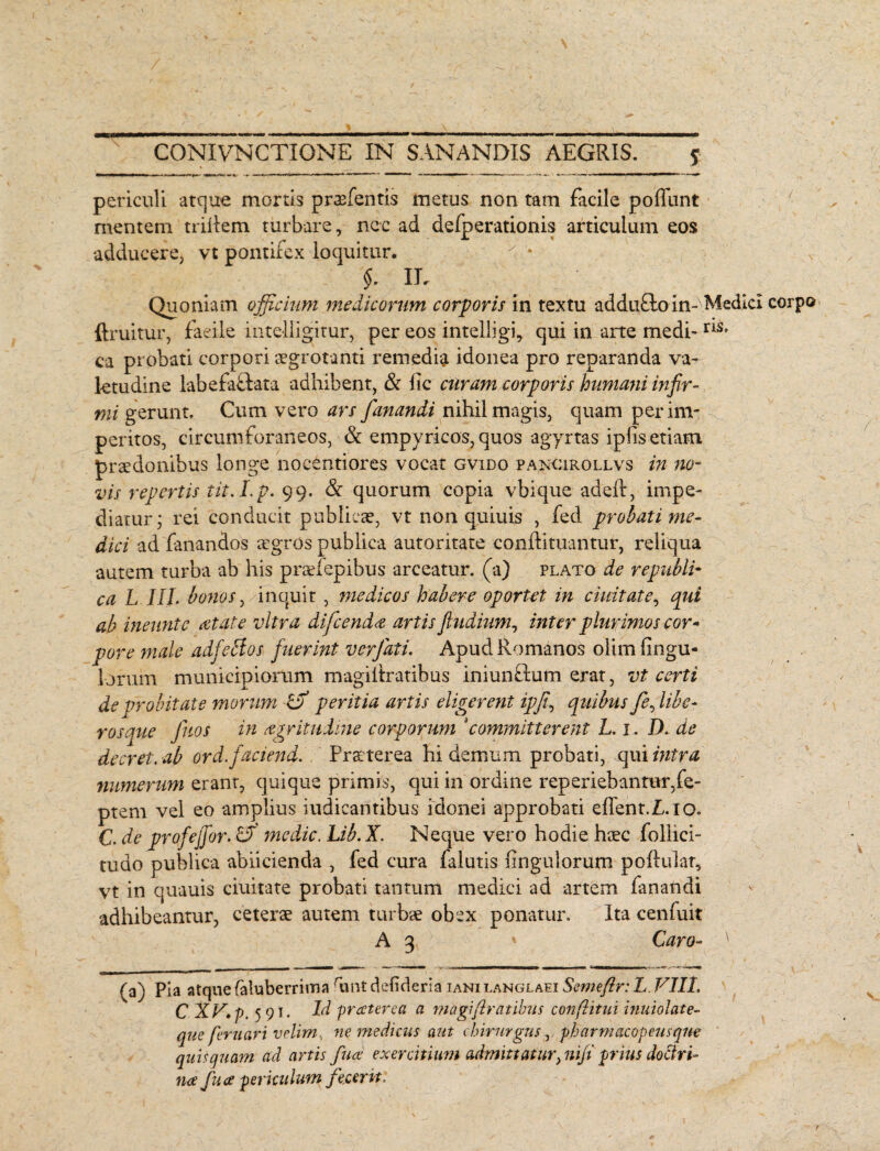 - periculi atque mortis praebentis metus non tam facile poffunt mentem trillem turbare, nec ad defperationis articulum eos adducere, vt pontifex loquitur. $. IL Quoniam officium medicorum corporis in textu addufloin- Medici corpo ftruitur, faeile intelligitur, per eos intelligi, qui in arte medi-IIS> ca probati corpori aegrotanti remedia idonea pro reparanda va¬ letudine labefafpata -adhibent, & iic curam corporis humani infir¬ mi gerunt. Cum vero ars fanandi nihil magis, quam per im¬ peritos, circumforaneos, & empyricos, quos agyrtas iplis etiam praedonibus longe nocentiores vocat gvido pancirollvs in no¬ vis repertis tit.I.p. 99. & quorum copia vbique adeft, impe¬ diatur • rei conducit publicae, vt non quiuis , fed probati me¬ dici ad fanandos aegros publica autoritate conflituantur, reliqua autem turba ab his praefepibus arceatur, (a) plato de republi- ca L III. bonos, inquit , medicos habere oportet in duitate, qui ab ineunt e at at e vitra difcenda artis fiudium? inter plurimos cor¬ pore male adfcbios fuerint ver fati. Apud Romanos olim Ungu¬ lorum municipiorum magiilratibus iniun£tum erat, vt certi de probitate morum ra peritia artis eligerent ipfi, quibus fe, libe¬ ros que Juos in agrituime corporum *committerent L. x. D. de decret. ab ord.faciend. Praeterea hi demum probati, qui intra numerum erant, quique primis, qui in ordine reperiebantur,fe- ptem vel eo amplius iudicantibus idonei approbati effent.L.io. C. de profejjor. medie. Lib. X. Neque vero hodie haec Pollici¬ tu do publica abiicienda , fed cura falutis Ungulorum pofiular, vt in quauis ciuitate probati tantum medici ad artem fanandi adhibeantur, ceterae autem turbae obex ponatur. Ita cenfuit A 3 * Caro- ' (a) Pia atque faluberrima runt defideria iani langlaei Semefir: L. VIII. C XV, p, 591. Id preeterea a magiftratibns confinii inuiolate- que fer nari velim, ne medicus aut chirurgus r pharmacopeusque quis quam ad artis fuce exercitium admittatur>nifi prius doctri¬ na fuce periculum fecerit. \ 1 / v \ t