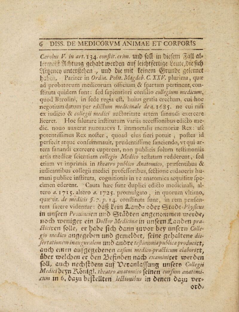 # 6 DISS. DE MEDICORVM ANIMAE ET CORPORIS Carolns V. in art. 134. conflit, crim. Ullt) fbCI Ui btcfdtl AUi! ClU Irrmeid SWrtung gdjabt roerben auf (eic^tfertige Seute,Die fid) ' Sftfcemi) unCcvjie!>cn , uni) biernit fetnem ©tunbe .gcfcrnel ■ Jjpbem Pariter in Ordiri. Polit. Magdcb. C. XXV. plurima, quae ad probatorum medicorum officium. & (partam pertinent,con- dituta quidem fiunt: fed fiapientiori coniilio collegium medicum, quod Berolini, in fiede regia ed, huius gratia erectum, cui hoc negotium datum per edictum medicinale dea, 168 5. ne cui nifii ex iudicio & collem medici aufloritate artem fanandi exercere o liceret. Hoc fialutare inditurum variis acceffionibus edicto me¬ die. nouo auxerat fridericvs T. immortalis memoriae Rex: ad potentiiiimus Rex noder , quoad eius fieri potuit , podea id perfecit atque confummauit, prudentiffime fanciendo, vt qui ar¬ tem fanandi exercere cuperent, non publicis fiolum tedimoniis artis medicae fidentiam collegio Medico rellatam redderent, fed etiam vt inprimis in theatro publico Anatomico, praefentibus & iudicantibus collegii medici profefforibus, feftione cvdaueris hu¬ mani publice indituta, cognitionis in re anatomica acquidtae fpe- cimen ederent. Cauta haec fiunt duplici cdiffco medicinali, al¬ tero a. 1715. altero a. 1725. promulgato , in quorum vltirao, quae rit, de medicis §.?.p. 14. conditura fiunt, in rem proden¬ tem facere videntur: dpj} rein JLan£>s oder ©itpftCP in unfern Proumckn un5 ©tfibten angenommeri \x Hocb tueniger cin DoStor Medicina in unfern Hanfeen pra- Bicitm folle, et !>*be ftcfr 6ann $ut>ot bey unfern Colle- gio medico mtgegeben un5 geroelbet, feine gelpdtcne dis- fert at ion em inauguralcm U1l6 ui»6tc te fiUmoniapublicaproduci tt, aud) e Ut en aujgegebenen cajmi medico -prati irum elaboriltf fiber tu e id) en er 6en 23eftn6en nacfo examini te t tner6en foti, aud) nedifldem auf T>eranlcj]ung unfero Collega Medici beyn 2\6r»ig!. theatro anatomico feinen curfum anatomi¬ cum jn 6, daiu hejieUteri lectionibus in denen dpu; ver* v