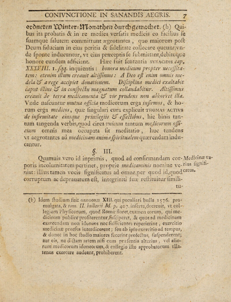 orbtieten XQintet-iYlonatfyen but&gemac&et. (b) Qui¬ bus ita probatis & in re medica verfatis medicis eo facilius fe fuamque falutem committunt aegrotantes , quo maiorem poffc Deum fiduciam in eius oeritia & fidelitate collocare aueunnvn- i. ■ * ' de (ponte inducuntur, vt eius praeceptis fe fubmittant,debitoque honore eundem ad fi dant» Haec fuit lententia syracidis cap« XXXVIIL i. fqq. inquientis : honora medicum propter nec effit a- tem: etenim illum creauit altiffimus: A Deo e fi enim omnis me¬ dela cfi a repe accipiet donationem. Difciplina medici exaltabit caput illius Zff in confipeclu magnatum collaudabitur. Altiffimus: creauit de terra medicamenta Zf vir prudens non abhorret illa* Vnde nafcuntur mutua officia medicorum erga infirmos, &. ho¬ rum erga medicos, quae lingulari cura explicuit thomas activs de infirmitate eius que priuilegiis Zff effectibus, hic binis tan¬ tum tangenda verbis,quod circa vnicum tantum medicorum offi¬ cium omnis mea occupata Iit meditatio , nue tendens vt aegrotantes ad medicinam animafipiritualem quaerendam indu¬ cantur. poris niat: corruptum ac deprauatum eft, integritati fu:e refdmitiir fimili- tii’ (b) Idem (ludium fuit gregorii XIII. qui peculiari bulla 1576. pro-» mulgata, & tom. II. buJIarii M. p> 40 7. inierta,deer euit, vt coi- legium Phyfi eorum, quod Romae Roret,examen eorum, qui me¬ dicinam publice profiterentur;fiifciperet, quos ad medicinam exercendam non idoneos nec diffidentes repetierint, exercitio medicinas prorfiis interdicerent; feu ab ipfo exercitio ad tempus, & donec in hoc (ludio maiores fecerint profeclns, fufpenderent; aut eis, ne didam artem nifi cum prodentia alterius , vel alio¬ rum medicorum idoneorum, & collegio illo approbatorum vlla® tenus exercere audeant, prohiberent. §. III. Quamuis vero id inprimis , quod ad confirmandam cor* Medicinxv incolumitatem pertinet, proprie medicaminis nomine ve- T‘im h&nih- illius tamen vocis fignifieatus ad-omne,per quod kl,quodC2tus*