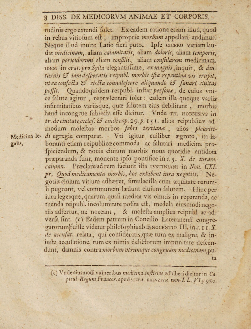 tudinis ergo extendi folet. Ex eadem ratione etiam illud, quod in rebus vitiofiim eft , improprie morbum appellari audimus.' » Neque illud inulte Latio fieri puto* Ipfe cicero variam lau¬ dat medicinam, aliam calamitatis, aliam doloris, aliam temporis, aliam periculorum, aliam confilii, aliam conjidarem medicinam. idem in orat, pro Sylla eleganti (fime, ** magnis, inquit, & diu- turnis cf iam defperatis rcipubl. morbis ifia repentina vis erupit, vt eaconfcBa & cicci a connalejcere aliquando cf fanari ciuitas poffit. Quandoquidem respubl. inftar perfona, de cuius vni- ce falute agitur , reprcefentari folet : eadem illa quoque variis infirmitatibus variisque, qua: falutcm eius debilitant , morbis haud incongrue fubiecia ede dicitur. Vnde th. kobbesivs in tr.de ciuitat e ecclcf CX ciuilicap. 29. p. 1 5 1. alios reipublicae ad¬ modum moleffos morbos febri tertiana , alios pleuriti- Medicina le* di egregie comparat. Vti igitur cuilibet aegroto, ita la- galis, boranti etiam reipublicae commoda ac falutari medicina pro- fpiciendum, & nouis ciuium morbis noua quotidie antidota praeparanda fant, monente ipfo pontifice in c. 5. X. de iuram. calumn. Praeclare ad rem faciunt ifia ivstiniani in Non. CXI. pr. Quod medicamenta morbis, hoc exhibent iura negotiis. Ne¬ gotiis ciuium vitium adhaeret, fimulacilla cum aequitate natura¬ li pugnant, vel communem laedunt ciuium falutem. Hinc per iura legesque,quarum quali medica vis omnis in reparanda, ac tuenda reipubl. incolumitate podita eft, medela eiusmodinego¬ tiis adfertur, ne noceant , & molefta amplius reipubl. ac ad- verfa fint. (c) Eadem patrum in Concilio Lateranenfi congre- gatorumjfuiffe videtur philofophiaab innocentio III* in c. 11. X. de accufat. relata, qui confideratis,quae tum ex maligna & in- iufta accufationc, tum ex nimia delictorum impunitate defeen- dunt, damnis contra morbum vtrumque congruam medicinam,pu¬ ta (c) Vnde eiusmodi vulneribus medicina in fi nae adhiberi dicitur in Ca¬ pital Regum Franeor, apudsteps. balvzivm tonui. Lt VI.p.980.