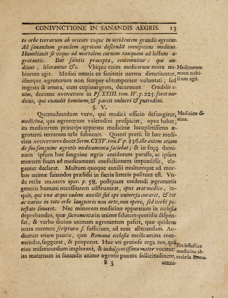 K* CONIVNCTIONE IN SANANDIS AEGRIS. 13 io orbe terrarum ab oriente vsque in occidentem grandis agrotus. Ad fanandum grandem agrotnm defcendit omnipotens medicus, Humiliauit fe vsque ad mortalem carnem tanquam ad leSium ae¬ grotantis, Dat falutis praecepta, contemnitur : qui au¬ diunt , liberantur c, Vbique enim medicorum moro, no-Medicorum biscum agit. Medici omnia ex fanitatis norma dimetiuntur,.more nobb ideoque aegrotorum non femper obtemperant voluntati; fed^cumaS^ ingrata & amara, cum cupiunt grata* decernunt. Crudelis e- nim, docente avgvstino in PfXXIII. tom. IV. p. 225 foret me* dicusy qui exaudit hominem, parcit vulneri putredini, §, V. Quemadmodum vero, qui medici officio deflingitur, Medicina dv medicina, qua aegrotorum valetudini prolpiciat, opus habet *tim£Sa ita medicorum princeps apparatu medicinae locupletiffimo ae¬ grotanti terrarum orbi fubuenit. Quanti pretii iit haec medi¬ cina avgvstinvs docet Serm. CXXF. tom.Vp. 8 3 Galle autem etiam de jiio fanguine agrotis medicamenta faciebat/ & in feq-q. domi¬ num ipfum hoc fanguine aegris antidotum paraffe, ac ipfam mortem fuam ad medicamenti confe&ionem impendiffe* ele¬ ganter declarat. Multum quoque auxilii multumque ad mor¬ bos animae fanandos praelidii in faeris litteris politum eft. Vn- de recle hilarivs oper. p. 5 $«, poftquam medendi aegrotantis generis humani neceffitatem adflruxerat, opus erat medico, in¬ quit, qui vna atque eadem auxilii fui ope vninerja curaret, & tot ac varios in toto orbe languores non arte, non opere7 fed verbi po¬ te fate fanaret. Nec minorem medicinae apparatum in ecclefm deprehendes, quae facrament am animae falutem quotidie difpen- fat, & verbo diuino animam aegrotantem pafcit, quae quidem iuxta mentem fcriptura f fufficiunt, ad eant alleuandam. Au¬ diamus etiam paucis, quae Romana ec cie f a. medicamina com¬ mendet, fuggerat , <& proponat. Haec vti gratiofr erga eos^ w eius milerieordiam implorant, & mdidgentijjima mater vocatur: ‘medicina^b* ita maternam in fanandis animo aegrotis ponere follicitudinenr, ecddia xv