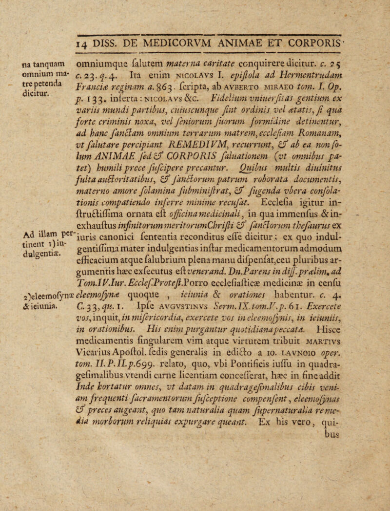 na tanquam omnium ma tre petenda dicitur. omniumque falutem materna caritate conquirere dicitur, c. 25 c. 23.^. 4. Ita enim nicolavs I. epifiola ad Hcrmentrudam Franci<e reginam 863. feripta, ab avberto miraeo tom. I. Op. p. 133* inferta: nicolavs &c. Fidelium vniuerfitas gentium ex variis mundi partibus, cuius cunque Jint ordinis vel at at is, fi qua forte criminis noxa, vel Jeniorum Juorum formidine detinentur, ad hanc j anctam omnium terrarum matrem, e c defiam Romanam, vt falutare percipiant REMEDIVMt recurrunt, ab ea non fio- lum ANIMAE Jed cfi CORPORIS faluationem (vt omnibus pa¬ tet) humili prece fufeipere precantur. Quibus multis diuinitus fulta auctoritatibus, & Janctorum patrum roborata documentis, materno amore folamina Jubminifirat, c/ Jugenda vbera conjbla- tionis compatiendo inferre minime recujdt. Ecclefia igitur in- ftru&iftima ornata eft officina me dic mali, in quaimmenfus &in- exhauftus infinitorum meritorumChrifli fimetorum thefaurus ex Ad illam Pcr'iUris canonici fententia reconditus efle dicitur ; ex quo indul- tment 1; 1 gentiffima mater indulgentias inflar medicamentorum admodum 0 efficacium atque falubrium plena manu difpenfat,ceu pluribus ar¬ gumentis haec exfecutus ener and. Dn. Par ens in dijj.pralim♦ ad Tom.IF.Iur.Ecclef.Proteft.Porro ecclefiafticae medicinae in cenfu 2)eleemo(ynxeleemoJj/n<e quoque , ieiunia Ce orationes habentur, c. 4. & ieiunia. C. 3 3, qu. T. Ipfe avgvstinvs Serm. IX. tom.V.p. 61. Exercete vos, inquit, in mifericordia, exercete vos in eleemojynis, in ieiuniis, in orationibus. His enim purgantur quotidiana peccata. Hisce medicamentis lingularem vim atque virtutem tribuit martivs Vicarius ApoRol. (edis generalis in ediclo a 10. lavngio oper. tom. ILP.ILp.699. relato, quo, vbi Pontificis iuflu in quadra- gelimalibus vtendi carne licentiam concelFerat, haec in fine addit Inde hortatur omnes, vt datam in quadragefimalibus cibis veni¬ am frequenti facramentorum JuJceptione compenjent, eleemojynas & preces augeant, quo tam naturalia quam Jup ematur alia reme¬ dia morborum reliquias expurgare queant. Ex bis vero, qui¬ bus