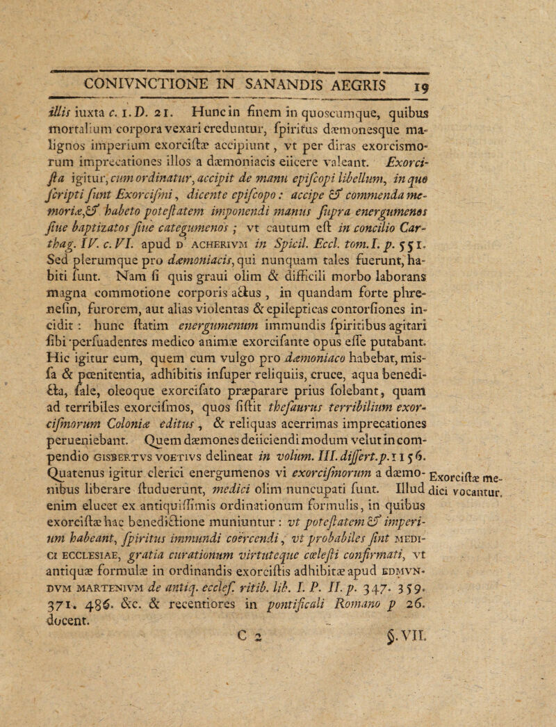 iliis iuxta c. i.D. 21. Hunc in finem in qu oscam que, quibus mortalium corpora vexari creduntur, fpiritus daemonesque ma¬ lignos iniperium exorciflae accipiunt, vt per diras exorcismo» rum imprecationes illos a daemoniacis eiicere valeant. Exorci* fla \g\tmlcum ordinatur^ accipit de manu epifcopi libellum, in que fcripti funt Exorcifmi, dicente epifcopo: accipe cf commenda me- mori&0 habeto poteftatem imponendi manus fupra energumenos flue baptizatos flue categnmenos; vt cautum eft in concilio Car- thag. IE. c.VI. apud d’ acherivm in Spicii. Eccl. tom.L p. 551« Sed plerumque pro dcemoniacis, qui nunquam tales fuerunt, ha¬ biti funt. Nam li quis graui olim & difficili morbo laborans magna commotione corporis aflus , in quandam forte phre- nefin, furorem, aut alias violentas & epilepticas conrorfiones in¬ cidit : hunc ftatim energumenum immundis fpiritibus agitari fibi-perfuadentes medico animae excremate opus effe putabant» Hic igitur eum, quem cum vulgo pro damoniaco habebat, mis- fa & peenitentia, adhibitis infuper reliquiis, cruce, aqua benedi- fla, fiale, oleoque exorcifato praeparare prius folebant, quam ad terribiles exorcifmos, quos fiftit thefaurus terribilium exor- cifmorum Colonice editus ^ & reliquas acerrimas imprecationes perueniebant. Quem daemones deficiendi modum velut in com¬ pendio gisbertvs voetivs delineat in volum. IILdiJJert,p.ii$b° Quatenus igitur clerici energumenos vi exorcijniorum a daemo- Exorciifie me„ nibus liberare fluduerunt, medici olim nuncupati funt. Illud dici vocantur, enim elucet ex antiquidimis ordinationum formulis, in quibus exoreifhe hae benedictione muniuntur: vt potefi atem imperi¬ um habeant, fpiritus immundi coercendi, vi probabiles fint medi¬ ci ecclesiae, gratia curationum virtuteque coelefli confirmati, vt antiquae formulae in ordinandis exorciftis adhibitae apud edmvn- dvm martenivm de antik. ecclef. ritib. lib. L P. II. p. 347. 359. 371. 486. &c. & recentiores in pontificali Romano p 26. docent. C 2 $.VII.