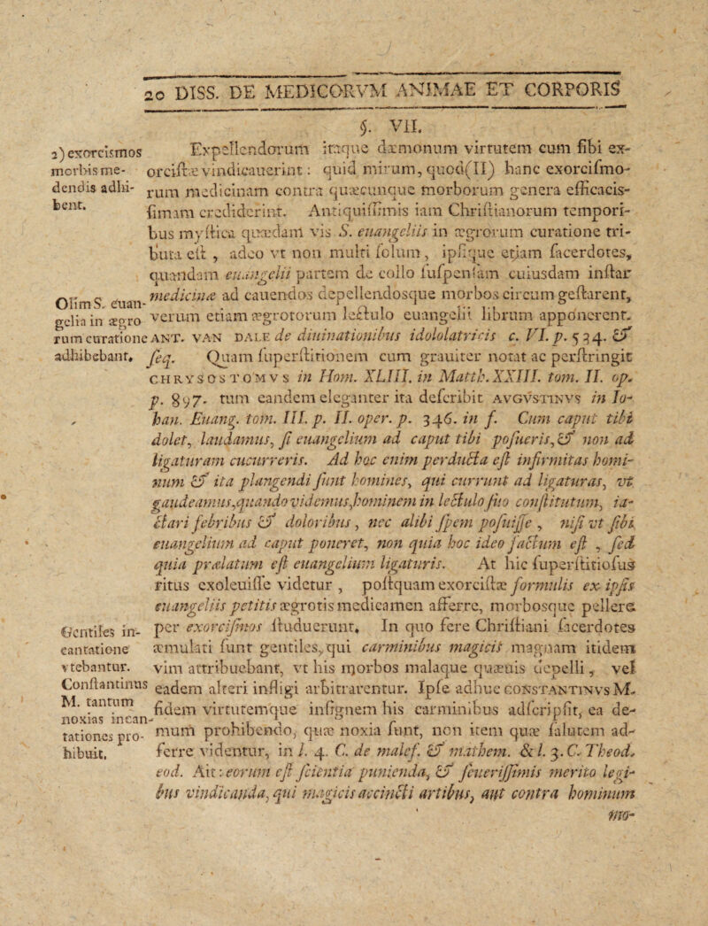 dendis adhi bent. $. VII. 2) exorcismos Expellendarum iraque dxmonum virtutem cum fibi ex- morbis me- orciftx vindLcaucrint : quid mirum, quod(II) hanc exorci Imo¬ rum medicinam contra quacunque morborum genera efficacis- fimara crediderint» Antiqui fumis iairi Chridianorum tempori¬ bus mydica qucedanl vis S. euangeliis in aegrorum curatione tri¬ buta e*d , adeo vt non multi felum, ipfi.quc etiam facerdotes, optandam euangelii partem de collo fufpentam cuiusdam indar OlimS euan nie^ 'l€l}lit ac^ cauendos depellendosque morbos circum gedarent, gciia in cerro verum etiam aegrotorum le£lulo euangelii librum apponerent, rum curatione ant. van dale de diuinationibus idololatricis c. VI. p. 534. Zfi adhibebant. fieq. Quam fuperditionem cum grauiter notat ac perdringit chrysostomvs in Hom. XLIII. in Matth.XXIII. tom. II. op. p. 8y7» tum eandem eleganter ita deferibit avgvstinvs in Io- , hau. Euang. tom. III. p. II. oper. p. 346. in f. Cum caput tibi dolet, laudamus, fi euangelium ad caput tibi pofueris, cX non ad ligaturam cucurreris. Ad hoc enim per duci a cfi infirmitas horni- num Zf ita plangendi fiunt homines, qui currunt ad ligaturas, vt gaudeamus,quando videmus,hominem in leclulofi 10 confiitntum, in¬ clari febribus Zjf doloribus, nec alibi fipem pofuifife , nifi vt fibi euangelium ad caput poneret, non quia hoc ideo facium e fi , fied quia pralatum cfi euangelium ligaturis. At hic fuperditioius ritus cxoleuifTe videtur , podquam exoreidae formulis ex ipfis euangeliis petitis aegrotis medicamen afferre, morbosqne pellere, per exoteijhtos duducrunt» In quo fere Chridiani f acer dotes aemulati funt gentiles,.qui carminibus magidi magnam itidem vim attribuebant, vt his 11]orbos malaque quaeuis depelli, vel Conflantinns eadem alteri indigi arbitrarentur. Ipfe adhuc goustantinvs M- M. tantum hdem virtutemque infrmiem his carminibus adfcripfit, ea de- noxias mean- . u . r . f. 5 tationes pio- mum prohibendo, qua? noxia mnt, non item quae ialutejtn ad¬ hibuit. ferre videntur, in/. 4. C. de malcfi cf niathem. & /. 3. C. Theod* eod. Ait: eorum cfi fidentia punienda, <LE fcuerijjtmis merito legi¬ bus vindicanda, qui magicis accincti artibus} aut contra hominum rm- Gentiles in¬ cantatione vtebantur.