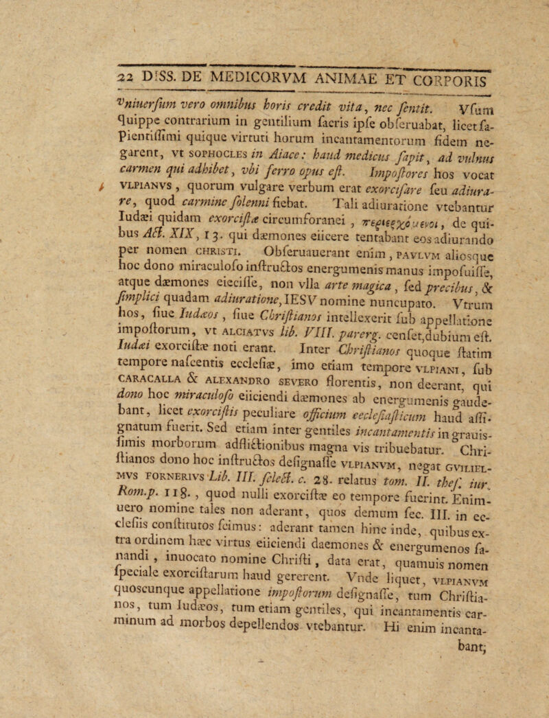 vniuerfum vero omnibus horis credit vita, fentit. yfum quippe contrarium in gentilium ficris ipfe obferuabat, licet fa- pientiffimi quique virtuti horum incantamentorum fidem ne¬ garent, vt sophocles in Atace: haud medicus fapit, ad vulnus carmen qui adhibet, vi/ opus e fi. Impoflores hos vocat vlpianvs , quorum vulgare verbum erat exorcifare feu adiura- re, quod carmine folenni {iebat. Tali adiuratione vtebantur Iudaei quidam exorcifta circumforanei , , de qui¬ bus AT A7J, r 3. qui daemones eiicere tentabant eosadiurando per nomen christi. Obferuauerant enim , pavlvm alioscue hoc dono miraculofoinflruaos energumenis manus impofuiffe, atque daemones eiecilie, non vlla arte magica , fed precibus & Jjmplici quadam adiuratione, IESV nomine nuncupato. Vtrura hos, nue JWaw , fiue Cbriftianos intellexerit fub appellatione impoftorum vt alciatvs lib. VIII. par erg. cenfet,dubium eft. lud£t €XOrcife nod Inter Chriflianos quoque flarim tempore naicentis ecclefe, imo etiam tempore vlpjani , fub caracalla & alexandro severo florentis, non deerant' qui dono hoc miraculofo eiiciendi daemones ab energumenis lude¬ bant, licet exorciftis peculiare officium eeclefiafiicum haud a di¬ gnatum ruerit. Sed etiam inter gentiles incantamentis in grauis- hmis morborum additionibus magna vis tribuebatur. Chri- itiancs dono hoc inflru&os dengnafle vlpianvm, negat gviliel- mvs pornerivs Lib. IIL fele fi. c. 28. relatus tom. II. thefi iur. Rom.p. 11 g. , quod nulli exorcife eo tempore fuerint. Enim- uero nomine tales non aderant, quos demum fec. IIL in ec- clefiis conlhtutos fcimus: aderant tamen hinc inde, qnibusex- tia ordinem haec virtus eiiciendi daemones <5: energumenos fa- mndi, muocato nomine Chrifti, data erat, quamuis nomen lpeciale exorciftarum haud gererem. Vnde liquet, vlpianvm quoscunque appellatione impoftorum deflgnaffe, tum Chriflia¬ nos, tumludaeos, tum etiam gentiles, qui incantamentis car- nunum aa morbos depellendos vtebantur. Hi enim incanta¬ bant;