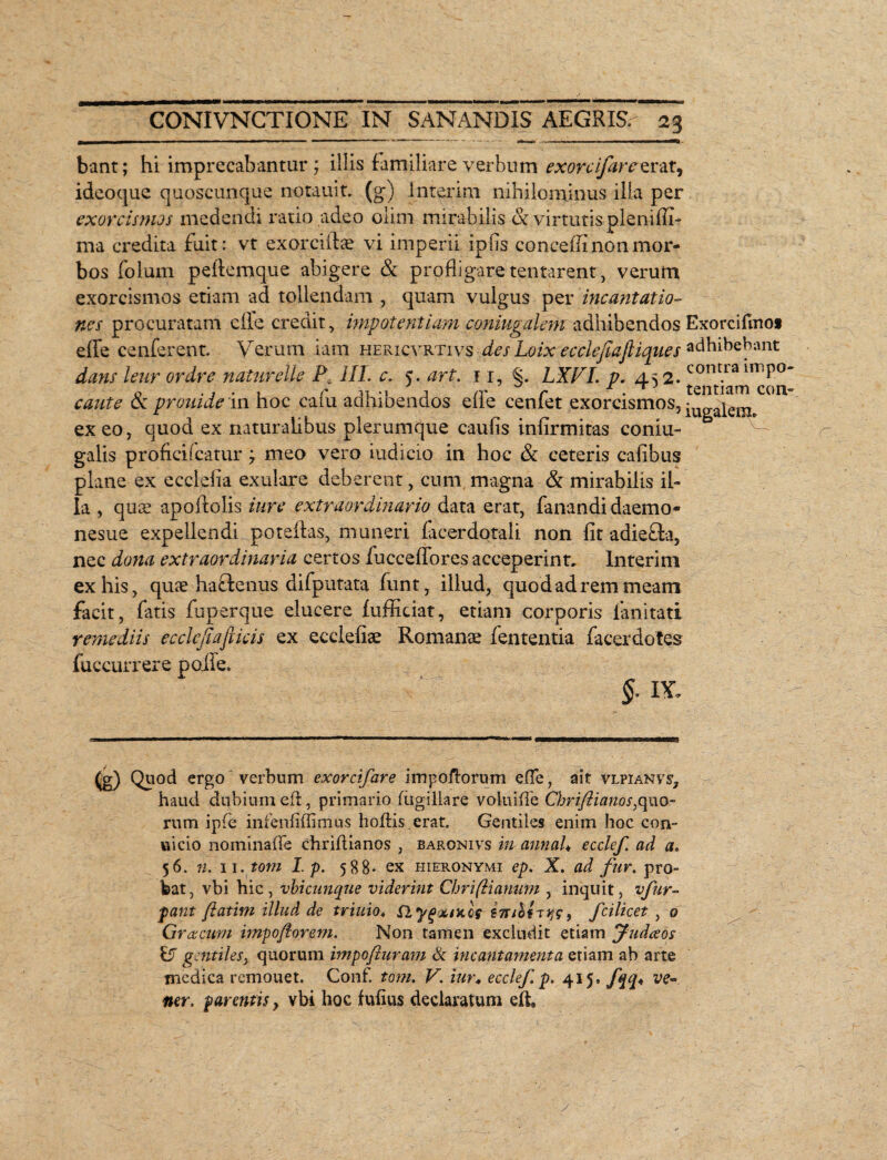 bant; hi imprecabantur; illis familiare verbum exorcifarez rat, ideoque quoscunque notauit. (g) interim nihilominus illa per exorcismos medendi ratio .adeo olim mirabilis & virtutis pleniffi- ma credita fuit: vt exorciflae vi imperii ip fis concelli non mor¬ bos folum pelfemque abigere & profligare tentarent, verum exorcismos etiam -ad tollendam , quam vulgus per incantatio¬ nes procuratam eile credit, impotentiam coniugalem adhibendos Exorciflno* eflfe cenferent. Verum lam hericvrtivs des Loix ecclef aftiques adhibebant dans leur ordre naturelie P\ HL e. 5. art. 11, §. LXVI. p. 452. cont.ra miP° caute oc prouide 111 hoc caiu adhibendos die cenfet exorcismos, iUgaiem# exeo, quod ex naturalibus plerumque caulis infirmitas coniu- galis proficilcatur; meo vero iudicio in hoc & ceteris cafibus plane ex ecclefia exulare deberent, cum magna & mirabilis il¬ la , qus apoflolis i ure extraordinario data erat, fanandi daemo® nesue expellendi poteffas, muneri facerdotali non fit adieffa, nec dona extraordinaria certos fucceflores acceperint. Interim ex his, qu3e habfenus difputata funt, illud, quod ad rem meam facit, fatis fuperque elucere fufficiat, etiam corporis fanitati remediis ecclcjiafiicis ex ecclefiae Romanae fententia facerdotes fuccurrere poife. §. IX, ^g) Quod ergo verbum exorcifare impoltorum effe, ait vlpianvj, haud dubium ed, primario fugillare volui (Te Chriftianos,quo¬ rum ipfe infenfiffimus holfis.erat. Gentiles enim hoc con- uicio nominaffe chriflianos , baronivs in annaU ecclef. ad a. 56. 71. 11.tom I. p. 588- ex Hieronymi ep. X. ad fur. pro¬ bat, vbi hic, vbicunque viderint Chriftianum , inquit, vfur- pant ftatim illud de trinio, flyg<x/nof inihinig, fcilicet , 0 Graecum vnpoflorem. Non tamen excludit etiam Judceos V gentiles, quorum impofiuram & incantamenta etiam ab arte medica remonet. Conf. tom. V. iur* ecclef. p. 415, fqq< ve-, ner. parentis, vbi hoc fufius declaratum eft.