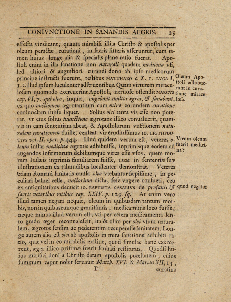 effefla vindicant; quanta mirabili illi,a Chrifto & apoftolis per oleum peraftae curationi , in facris litteris afferuntur, cum ta¬ men huius -longe alia & Ipecialis plane ratio fuerat. Apo- ftoli enim in illa fanatione non naturali quadam medicina vlj, fed altiori & auguftiori curandi dono ab ipfo medicorum principe inftru&i fuerunt, teftibus matthaeo c. X, 1. lvca J, AP°‘ 1.2.illud ipfum luculenter adftruentibus. Quam virtutem miracu- ru°n* lbuc< lofarn quomodo exercuerint Apoftoli, neruofe offendit marcvs tione miracu^ cap. VI, 7. qui oleo, inquit, inigebant multos agros y & fanabant, lofa. ex quo vntfionem aegrotantium cum mira eorundem curatione coniunftam fuiffe liquet. Solius olei tanta vis effe non pote¬ rat, vt eius folius inunBione aegrotans iliico conualuerit, quam¬ vis in eam fententiam abeat, & Apoftolorum vnftionem natu¬ ralem curationem fuiffe, cenleat vir eruditiffimus 10. ligthfoo- Tivs vol. II. oper. p. 444* Illud quidem verum eft, veteres 0- Vtrurn oleum ieum inftar medicina aegrotis adhibuiffe, inprimisque eodem ad ^ue^t medici- augendos infirmorum debiliumque vires effe vTfos, quem mo-m ' rem Iudaeis inprimis familiarem fuiffe, idem in fententiae fuae illuftrationem ex talmudibus luculenter demonftrat. Veteres ttiam Romani fanitatis cauffa oleo vtebantur faepiffime , in pe¬ culiari balnei cella, vnBorium di£ta, fefe vngere confueti, ceu ex antiquitatibus deducit 10. baptista casalivs de profanis 4ll°d negatur facris veteribus ritibus cap. XXIV. p. 129. fq. At enim vero illud tamen negari nequit, oleum in quibusdam tantum mor¬ bis, non in quibuscunque grauiffimis , medicaminis loco fuiffe; neque minus illud verum eft, vti per cetera medicamenta len¬ to gradu aeger reconualefcit, ita & olim per olei vfum natura¬ lem, aegrotos fenfim ac pedetentim recuperaffefanitatem. Lon¬ ge aurem alki eft olei ab apoftolis in mira fanatione adhibiti ra¬ tio, quae vel in eo mirabilis exftitit, quod limulae hanc exerce¬ rent, aeger iliico priftinae fuerit fanitati reftitutus, Quodfi hu¬ ius mirifici doni a Chrifto datam apoftolis poteftatem , cuius fummum caput nobit feruauit Matth. XV /, & Marcus Xl'7,15 t E 'curatius