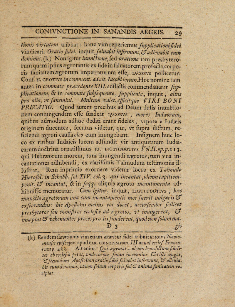 tionis virtutem tribuat: hanc vim reperiemus fupplic at imifidet vindicari. Oratio fidei, inquitfaluabit infirmum, ZSf adlatabit eum dominus, (k) Non igitur inun&ione, fed oratione tam presbytero¬ rum quam ipfius aegrotantis ex fide in faluatorem profe&a,corpo- ' ris fanitatem aegrotum impetraturum efFer. iacobvs pollicetur. Conf. h. grotivs in comment. adcit. Iacobi locum.Hoc nomine iam antea in commate procedente XIII. adfliclis commendauerat fnp- plicat ionem, & in commate fiubfequente, fupplic at e, inquit, alius pro alio, vtfanemini. Multum valet,efficit que VIRI BONI PRECATIO. Quod autem precibus ad Deum fufis inun&io- nem coniungendam effe fuadeat iacobvs , mores Iudoorwn, quibus admodum adhuc dediti erant fideles , vtpote a Iudaeis originem ducentes , fecutus videtur, qui, vt fupra diftum, re¬ ficiendi aegroti cauda oleo eum inungebant. Infignem huic lo¬ co ex ritibus Iudaicis lucem adfundit vir antiquitatum Iudai- carum do£hina ornatifiimus io. ligthfootivs Fol.II. oprp. 113 * qui Hebraeorum morem, tum inungendi aegrotos,tum vna in» cantationes adhibendi, ex clarifiimisTalmudum teflimoniis il- luflrat* Rem inprimis exornare videtur locus ex Talmude Hierofol. in Schabb. fol.XIV. coi. 3. qui meant at, oleum capiti im¬ ponit^ ZX incantat, & in feqq. aliquis aegroto incayitamenta ad¬ hibui (Te memoratur. Cum igitur, inquit, ligthfootivs , hoc inunclio a gratorum vna cum meant amentis mos fuerit vulgaris ZX exfiecrandus: hic Apoftolus melius eos docet, accerfiendos fcilicet presbyteros fieu miniflros ecclefio ad ogrotos, vt inungerent, ZX vna pias ZX vehementes preces pro iis funderent, quod yionfolumma- (k) Eandem fanationis vim etiam orationi fidei tribuit eligivs No vio- menfis epifeopus apud car. cointxvm tom. III amial ecclefi Franco- rump. 488* Ait enim:‘ Qui aegrotat - oleum benedi&um fideli¬ ter abecclefia petat, vnde corpus ftium in nomine Chrifii vngat, ZX fecundum Apoflolum oratio fidei falitabit infirmum, ZX alieni a~ lit eum dominus,) vt non fiolum corporisfiedZX anima fanitatem re* cipiat.