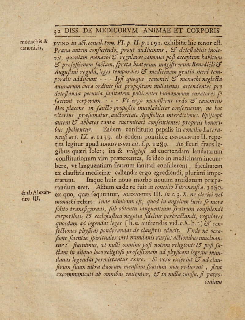 monachis & canonicis, & ab Alexan¬ dro 111* 32 DISS. DE MEDICORVM ANIMAE ET CORPORIS dvino in aB.concil. tom. VI. p. II. p. 119 2. exhibitae hic tenor eft. Praua autem confuetudo, prout audiuimus , ZJf detefiabilis inole¬ vit, quoniam monachi ZV regulares canonici pojl acceptum habitum profejjionem faBam, fpreta beatorum magifirorum BenediBi Zf Augufiini regula, leges temporales Zf medicinam gratia lucri tem¬ poralis addifcunt - - - Ipfi quoque canonici ZV monachi negleBa animarum cura ordinis Jui propofitum nullatenus attendentes pro deteftanda pecunia fanitatem pollicentes humanorum curatores fe faciunt corporum. - - - Vt ergo monaflicus ordo ZV canonicus Deo placens in fanBo propofito inuiolabiliter confer netur, ne hoc vlterius prafumatur, auBor itate Apofiolica ititer dicimus. Epifcopi autem ZJ abbates tanta enormitati confentientes propriis honori* bus Jpolientur. Eadem conflitutio papalis in concilio Latera- ncnfiart. IX. #.1139. ab eodem pontifice innocentioII. repe¬ tita legitur apud hardvinvm cit. l.p. 1289. At licuti fraus le¬ gibus quaeri folet; ita & religiofi ad euertendam laudatarum conftitutionum vim praetexentes, feideo in medicinam incum¬ bere, vt languentium fratrum fanitati confulercnt, facultatem ex clauftris medicinae callendae ergo egrediendi, plurimi impe¬ trarunt- Itaque huic nouo morbo nouum antidotum praepa¬ randum erat. A£tum ea de re fuit in concilio Tilrcnenfia. 1180. ex quo, quae fequuntur, alexander III. in c. 3. X. ne clerici vel monachi refert: Inde nimirum cjl, quod in angelum lucis f more folito transfigurans, fub obtentu languentium fratrum confulendi corporibus,■ ZV ecclefiaftica negotia fidelius pertraBandi, regulares quosdam ad legendas leges ( h. e. audiendas vid. c.X. h. t.) Zf con- feBiones phyficas ponderandas de claufiris educit. Vnde ne. occa- fione fidentia Jpirituales viri mundanis rurjus aBionibus inuoluan- tur: fiatuimus, vt nulli omnino pofl notum religionis ZV poft fa~ Bam in aliquo loco religiofo profejjionem ad phyficam legesue mun¬ danas legendas permittantur exire. Si vero exierint Zf ad clau- (Irum fuum intra duorum menfium fpatium non redierint, ficut excommunicati ab omnibus enitentur, ZV in nulla caujjffi patro¬ cinium