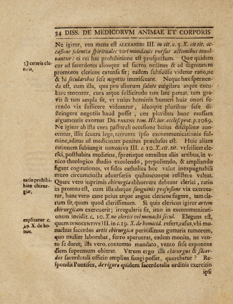 tteis. ratio proh ibi- bitae chirur¬ gi explicatur c. ^9. X. de ho- nuca 34 DISS. DE MEDICORVM ANIMAE ET CORPORIS Ne igitur, ceu mens eft alexandri III. in cit. c. 3.X. cittit. oc- cajtone f cient ia fpirituales viri mundanis rurjiis actionibus innol nantur: ei rei hac prohibitione eft profpedum. Quae quidem cur -ad facerdotes aliosque ad facros ordines & ad dignitatem promotos clericos extenfafit; eadem fubfuifte videtur ratio,ne Sc hi fecttlaribus fefe negotiis immifeeant. Neque haec fpernen- da eft, cum illa, qua pro aliorum Jalute euigilare atque excu¬ bare tenentur, cura atque follicitudo tam late pateat, tam gra¬ vis S: tam ampla fit, vt vnius hominis humeri huic oneri fe¬ rendo vix fufficere videantur, ideoque pluribus fefe di- ftringere negotiis haud poffit , ceu pluribus hanc caufiam. argumentis exornat Dn. parens tom. lll.iur.ecclef.prot.p. 1069. Ne igitur abifta. cura paftorali occafione huius difciplinte auo- centnr, illis feuera lege, terrente ipfo excommunicationis fui* rriine,aditus ad medicinam penitus pneclufus eft. Huic aliam rationem fubiungit hoNorivs III* c. 1 o. X. cit. tit* vtfei licet cle¬ rici, poft habita medicina ,fpretisque omnibus aliis artibus, in v- nico theologico ftudio excolendo, perpoliendo, & ampliando figant cogitationes, vt fides catholica hoc velut inexpugnabili muro circumcin&a aduerfariis quibuscunque refiftere valeat- Quare vero inprimis chirurgia abhorrere debeant clerici, ratio in promtuefl, cum illa absque fanguinis profvjione vix exercea¬ tur, hanc vero cane peius atque angue clericos fugere, tam cla¬ rum fit, quam quod clariffimum. Si quis clericus igitur artem chirurgicam exercuerit; irregularis fit, imo in excommunicati¬ onem incidit, c* i c. Ar. ne clerici vel monachi fecnl. Elegans eft, quem itsnocentivs 1II. in c. 19. X de homicid. refert,cafus,vbi mo¬ nachus facerdos artis chirurgica peritiflimus gutturis tumorem,, quo mulier laborabat, ferro aperuerat, eadem monita, ne ven¬ to fe daret; illa vero> contemto mandato, vento fefe exponens diem fupremum obierat. Vtrum ergo ille chirurgus & fdeer- dos facerdotaii officio amplius fungi pollet, querebatur ? Re- fpondit Pontifex, de rigore quidem facerdotalis ordinis exercitio